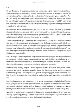 [...]
Wroga Związkowi Sowieckiemu, oszczercza kampania podjęta przez niemieckich faszy-
stów w związku z zabiciem przez nich na terenie okupowanym przez wojska niemieckie
w rejonie Smoleńska polskich oficerów, została natychmiast podchwycona przez Rząd Pol-
ski i jest podsycana na wszelkie sposoby przez oficjalną polską prasę. Rząd Polski nie tyl-
ko nie dał odporu podłym faszystowskim oszczerstwom, rzuconym na ZSSR, lecz nawet
nie uznał za potrzebne zwrócenie się do Rządu Sowieckiego z jakimikolwiek pytaniami, czy
o wyjaśnienia w tej sprawie.
Władze hitlerowskie, popełniwszy na polskich oficerach potworną zbrodnię, grają kome-
dię dochodzenia, w inscenizacji której wykorzystały dobrane przez siebie polskie, profa-
szystowskie elementy w okupowanej Polsce, gdzie wszyscy znajdują się pod butem Hitle-
ra i gdzie uczciwy Polak nie może się otwarcie wypowiadać.
Zarówno Rząd Polski, jak i rząd hitlerowski wciągnęły do „dochodzenia” Międzynarodowy
Czerwony Krzyż, zmuszony do wzięcia udziału w tej dochodzeniowej komedii, której reży-
serem okazuje się być Hitler. W warunkach terrorystycznego reżimu, z jego szubienicami
i masowym wyniszczaniem spokojnej ludności. Zrozumiałe, że takie „dochodzenie”, pro-
wadzone za plecami Rządu Sowieckiego, nie może wzbudzać zaufania ludzi posiadających
choć odrobinę uczciwości.
Fakt, że wroga kampania przeciw Związkowi Sowieckiemu podjęta została jednocześnie
w niemieckiej i polskiej prasie oraz prowadzona jest na jednej i tej samej płaszczyźnie –
ten fakt nie pozostawia wątpliwości, że między wrogami aliantów – Hitlerem i Rządem Pol-
skim – istnieje związek i zmowa w prowadzeniu tej wrogiej kampanii.
W czasie, kiedy narody Związku Sowieckiego broczą krwią w ciężkich zmaganiach z hitle-
rowskimi Niemcami, wytężając wszystkie swoje siły dla rozgromienia wspólnego wroga
narodów rosyjskiego i polskiego oraz wszystkich pokój miłujących, demokratycznych kra-
jów, Rząd Polski, dogadzając tyranii Hitlera, zadaje Związkowi Sowieckiemu zdradziecki
cios.
Rządowi Sowieckiemu jest wiadomym, że ta wroga kampania przeciw Związkowi Sowiec-
kiemu podjęta została przez Rząd Polski po to, aby wyzyskać oszczercze hitlerowskie fał-
szerstwa dla wywarcia nacisku na Rząd Sowiecki, w celu wydarcia od niego ustępstw tery-
torialnych kosztem interesów sowieckiej Ukrainy, sowieckiej Białorusi i sowieckiej Litwy.
Wszystkie te okoliczności zmuszają Rząd Sowiecki do uznania, że obecny Rząd Polski, sto-
czywszy się na drogę zmowy z rządem hitlerowskim, zerwał czynnie sojusznicze stosunki
z ZSSR i stanął na stanowisku wrogim do Związku Sowieckiego.
Rząd polski na uchodźstwie
639
 