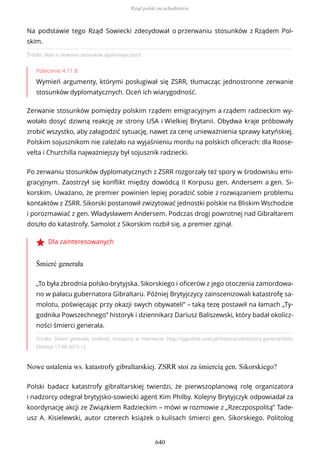 Źródło: Nota o zerwaniu stosunków dyplomatycznych.
Polecenie 4.11.8
Wymień argumenty, którymi posługiwał się ZSRR, tłumacząc jednostronne zerwanie
stosunków dyplomatycznych. Oceń ich wiarygodność.
Zerwanie stosunków pomiędzy polskim rządem emigracyjnym a rządem radzieckim wy-
wołało dosyć dziwną reakcję ze strony USA i Wielkiej Brytanii. Obydwa kraje próbowały
zrobić wszystko, aby załagodzić sytuację, nawet za cenę unieważnienia sprawy katyńskiej.
Polskim sojusznikom nie zależało na wyjaśnieniu mordu na polskich oficerach: dla Roose-
velta i Churchilla najważniejszy był sojusznik radziecki.
Po zerwaniu stosunków dyplomatycznych z ZSRR rozgorzały też spory w środowisku emi-
gracyjnym. Zaostrzył się konflikt między dowódcą II Korpusu gen. Andersem a gen. Si-
korskim. Uważano, że premier powinien lepiej poradzić sobie z rozwiązaniem problemu
kontaktów z ZSRR. Sikorski postanowił zwizytować jednostki polskie na Bliskim Wschodzie
i porozmawiać z gen. Władysławem Andersem. Podczas drogi powrotnej nad Gibraltarem
doszło do katastrofy. Samolot z Sikorskim rozbił się, a premier zginął.
Dla zainteresowanych
Śmierć generała
Źródło: Śmierć generała, [online], dostępny w internecie: http://tygodnik.onet.pl/historia/zdradzony-general/sfx6s
[dostęp 17.08.2015 r.].
Nowe ustalenia ws. katastrofy gibraltarskiej. ZSRR stoi za śmiercią gen. Sikorskiego?
Na podstawie tego Rząd Sowiecki zdecydował o przerwaniu stosunków z Rządem Pol-
skim.
„To była zbrodnia polsko-brytyjska. Sikorskiego i oficerów z jego otoczenia zamordowa-
no w pałacu gubernatora Gibraltaru. Później Brytyjczycy zainscenizowali katastrofę sa-
molotu, poświęcając przy okazji swych obywateli” – taką tezę postawił na łamach „Ty-
godnika Powszechnego” historyk i dziennikarz Dariusz Baliszewski, który badał okolicz-
ności śmierci generała.
Polski badacz katastrofy gibraltarskiej twierdzi, że pierwszoplanową rolę organizatora
i nadzorcy odegrał brytyjsko-sowiecki agent Kim Philby. Kolejny Brytyjczyk odpowiadał za
koordynację akcji ze Związkiem Radzieckim – mówi w rozmowie z „Rzeczpospolitą” Tade-
usz A. Kisielewski, autor czterech książek o kulisach śmierci gen. Sikorskiego. Politolog
Rząd polski na uchodźstwie
640
 