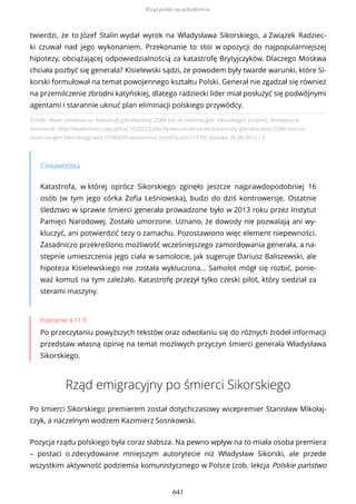 Źródło: Nowe ustalenia ws. katastrofy gibraltarskiej. ZSRR stoi za śmiercią gen. Sikorskiego?, [online], dostępny w
internecie: http://wiadomosci.wp.pl/kat,1020223,title,Nowe-ustalenia-ws-katastrofy-gibraltarskiej-ZSRR-stoi-za-
smiercia-gen-Sikorskiego,wid,15789259,wiadomosc.html?ticaid=11570c [dostęp 26.08.2015 r.].
Ciekawostka
Katastrofa, w której oprócz Sikorskiego zginęło jeszcze najprawdopodobniej 16
osób (w tym jego córka Zofia Leśniowska), budzi do dziś kontrowersje. Ostatnie
śledztwo w sprawie śmierci generała prowadzone było w 2013 roku przez Instytut
Pamięci Narodowej. Zostało umorzone. Uznano, że dowody nie pozwalają ani wy-
kluczyć, ani potwierdzić tezy o zamachu. Pozostawiono więc element niepewności.
Zasadniczo przekreślono możliwość wcześniejszego zamordowania generała, a na-
stępnie umieszczenia jego ciała w samolocie, jak sugeruje Dariusz Baliszewski, ale
hipoteza Kisielewskiego nie została wykluczona… Samolot mógł się rozbić, ponie-
waż komuś na tym zależało. Katastrofę przeżył tylko czeski pilot, który siedział za
sterami maszyny.
Polecenie 4.11.9
Po przeczytaniu powyższych tekstów oraz odwołaniu się do różnych źródeł informacji
przedstaw własną opinię na temat możliwych przyczyn śmierci generała Władysława
Sikorskiego.
Rząd emigracyjny po śmierci Sikorskiego
Po śmierci Sikorskiego premierem został dotychczasowy wicepremier Stanisław Mikołaj-
czyk, a naczelnym wodzem Kazimierz Sosnkowski.
Pozycja rządu polskiego była coraz słabsza. Na pewno wpływ na to miała osoba premiera
– postaci o zdecydowanie mniejszym autorytecie niż Władysław Sikorski, ale przede
wszystkim aktywność podziemia komunistycznego w Polsce (zob. lekcja Polskie państwo
twierdzi, że to Józef Stalin wydał wyrok na Władysława Sikorskiego, a Związek Radziec-
ki czuwał nad jego wykonaniem. Przekonanie to stoi w opozycji do najpopularniejszej
hipotezy, obciążającej odpowiedzialnością za katastrofę Brytyjczyków. Dlaczego Moskwa
chciała pozbyć się generała? Kisielewski sądzi, że powodem były twarde warunki, które Si-
korski formułował na temat powojennego kształtu Polski. Generał nie zgadzał się również
na przemilczenie zbrodni katyńskiej, dlatego radziecki lider miał posłużyć się podwójnymi
agentami i starannie uknuć plan eliminacji polskiego przywódcy.
Rząd polski na uchodźstwie
641
 