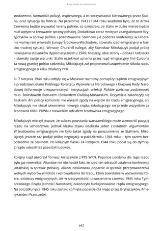 podziemne. Komuniści polscy), wspieranego, a w rzeczywistości kierowanego przez Stali-
na, oraz sytuacja na froncie. Na przełomie 1943 i 1944 roku wiadomo było, że to Armia
Czerwona będzie wyzwalać tereny polskie, co oznaczało, że Stalin w dużej mierze będzie
miał wpływ na kreowanie sprawy polskiej. Dodatkowo coraz mniejsze zaangażowanie Bry-
tyjczyków w sprawy polskie i pozostawienie Stalinowi już podczas konferencji w Tehera-
nie wolnej ręki w kwestii Europy Środkowo-Wschodniej, stawiało rząd emigracyjny w bar-
dzo trudnej sytuacji. Winston Churchill nalegał, aby Stanisław Mikołajczyk podjął próbę
nawiązania stosunków dyplomatycznych z ZSRR. Niestety, obie strony – polska i radziecka
– stawiały swoje warunki: Stalin oczekiwał uznania przez rząd emigracyjny linii Curzona
za nową granicę polsko-radziecką, Mikołajczyk zaś proponował uzupełnienie składu rządu
emigracyjnego o kilku działaczy PPR.
6 i 7 sierpnia 1944 roku odbyły się w Moskwie rozmowy pomiędzy rządem emigracyjnym
a przedstawicielami Polskiego Komitetu Wyzwolenia Narodowego i Krajowej Rady Naro-
dowej (informacje o wspomnianych instytucjach w lekcji Polskie państwo podziemne),
m.in. Bolesławem Bierutem i Edwardem Osóbką-Morawskim. Oczywiście zakończyły się
fiaskiem. Ani polscy komuniści nie wyrazili zgody na wejście do rządu emigracyjnego, ani
Mikołajczyk nie chciał utworzenia nowego rządu, składającego się przede wszystkim ze
środowisk KRN i PKWN z niewielkim udziałem środowiska emigracyjnego.
Mikołajczyk wierzył jeszcze, że sukces powstania warszawskiego może wzmocnić pozycję
rządu na uchodźstwie, jednak klęska zrywu odebrała jeden z ostatnich argumentów.
W środowisku emigracyjnym nie było także zgody na porozumienie ze Stalinem. Miko-
łajczyk jeszcze raz podjął próbę negocjacji w październiku 1944 roku – tym razem bez-
pośrednio ze Stalinem. Po kolejnym fiasku 24 listopada 1944 roku podał się do dymisji.
Z rządu odeszli też pozostali ludowcy.
Kolejny rząd utworzył Tomasz Arciszewski z PPS WRN. Poparcie Londynu dla tego rządu
było już niewielkie. Aliantów nie obchodził fakt, że rząd ten odrzucił ustalenia konferencji
jałtańskiej w sprawie polskiej. Alianci deklarowali poparcie w sprawie przeprowadzenia
wolnych wyborów w Polsce i wprowadzenia do rządu, który powstanie w wyzwolonej Pol-
sce, działaczy emigracyjnych, ale w rzeczywistości utworzenie w czerwcu 1945 roku Tym-
czasowego Rządu Jedności Narodowej zakończyło funkcjonowanie rządu emigracyjnego.
Na początku lipca 1945 roku zostało cofnięte poparcie dla niego przez Brytyjczyków, Ame-
rykanów i Francuzów.
Rząd polski na uchodźstwie
642
 