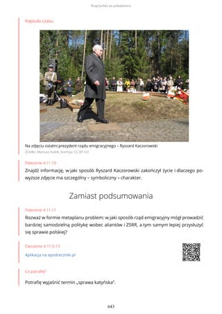 Kapsuła czasu
Na zdjęciu ostatni prezydent rządu emigracyjnego – Ryszard Kaczorowski
Źródło: Mariusz Kubik, licencja: CC BY 4.0
Polecenie 4.11.10
Znajdź informację, w jaki sposób Ryszard Kaczorowski zakończył życie i dlaczego po-
wyższe zdjęcie ma szczególny – symboliczny – charakter.
Zamiast podsumowania
Polecenie 4.11.11
Rozważ w formie metaplanu problem: w jaki sposób rząd emigracyjny mógł prowadzić
bardziej samodzielną politykę wobec aliantów i ZSRR, a tym samym lepiej przysłużyć
się sprawie polskiej?
Ćwiczenie 4.11.5-13
Aplikacja na epodreczniki.pl
Co potrafię?
Potrafię wyjaśnić termin „sprawa katyńska”.
Rząd polski na uchodźstwie
643
 