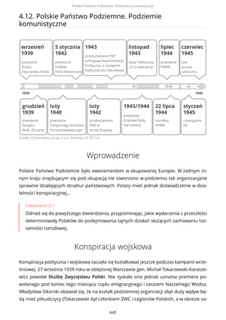 4.12. Polskie Państwo Podziemne. Podziemie
komunistyczne
Źródło: Contentplus.pl sp. z o.o., licencja: CC BY 3.0
Wprowadzenie
Polskie Państwo Podziemne było ewenementem w okupowanej Europie. W żadnym in-
nym kraju znajdującym się pod okupacją nie stworzono w podziemiu tak organizacyjnie
sprawnie działających struktur państwowych. Polacy mieli jednak doświadczenie w dzia-
łalności konspiracyjnej…
Polecenie 4.12.1
Odnieś się do powyższego stwierdzenia, przypominając, jakie wydarzenia z przeszłości
determinowały Polaków do podejmowania tajnych działań służących zachowaniu toż-
samości narodowej.
Konspiracja wojskowa
Konspiracja polityczna i wojskowa zaczęła się kształtować jeszcze podczas kampanii wrze-
śniowej. 27 września 1939 roku w oblężonej Warszawie gen. Michał Tokarzewski-Karasze-
wicz powołał Służbę Zwycięstwu Polski. Nie zyskała ona jednak uznania premiera po-
wołanego pod koniec tego miesiąca rządu emigracyjnego i zarazem Naczelnego Wodza.
Władysław Sikorski obawiał się, że na kształt podziemnej organizacji zbyt duży wpływ bę-
dą mieć piłsudczycy (Tokarzewski był członkiem ZWC i Legionów Polskich, a w okresie sa-
Polskie Państwo Podziemne. Podziemie komunistyczne
645
 