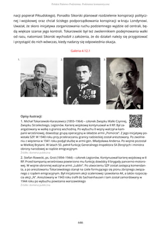 nacji popierał Piłsudskiego). Ponadto Sikorski planował rozdzielenie konspiracji politycz-
nej i wojskowej oraz chciał ścisłego podporządkowania konspiracji w kraju Londynowi.
Uważał, że skoro inicjatywa zorganizowania ruchu podziemnego wyjdzie od centrali, bę-
dą większe szanse jego kontroli. Tokarzewski był też zwolennikiem podejmowania walki
od razu, natomiast Sikorski wychodził z założenia, że do działań należy się przygotować
i przystąpić do nich wówczas, kiedy nadarzy się odpowiednia okazja.
Galeria 4.12.1
1. 2. 3.
OpisyOpisy ilustrilustracji:acji:
1. Michał Tokarzewski-Karaszewicz (1893–1964) – członek Związku Walki Czynnej,
Związku Strzeleckiego, Legionów. Karierę wojskową kontynuował w II RP. Był za-
angażowany w walkę o granicę wschodnią. Po wybuchu II wojny walczył w kam-
panii wrześniowej, dowodząc grupą operacyjną w składzie armii „Pomorze”. Z jego inicjatywy po-
wstała SZP. W 1940 roku przy przekraczaniu granicy radzieckiej został aresztowany. Po zwolnie-
niu z więzienia w 1941 roku podjął służbę w armii gen. Władysława Andersa. Po wojnie pozostał
w Wielkiej Brytanii. W latach 50. pełnił funkcję Generalnego Inspektora Sił Zbrojnych i ministra
obrony narodowej w rządzie emigracyjnym
Źródło: domena publiczna
2. Stefan Rowecki, ps. Grot (1894–1944) – członek Legionów. Kontynuował karierę wojskową w II
RP. Przed kampanią wrześniowa powierzono mu funkcję dowódcy II brygady pancerno-motoro-
wej. W wojnie obronnej walczył w armii „Lublin”. Po utworzeniu SZP został zastępcą komendan-
ta, a po aresztowaniu Tokarzewskiego stanął na czele formującego się pionu zbrojnego związa-
nego z rządem emigracyjnym. Był inicjatorem akcji scaleniowej i powołania AK, a także rozpoczę-
cia akcji „N”. Aresztowany w 1943 roku trafił do Sachsenhausen i tam został zamordowany w
1944 roku po wybuchu powstania warszawskiego
Źródło: domena publiczna
Polskie Państwo Podziemne. Podziemie komunistyczne
646
 