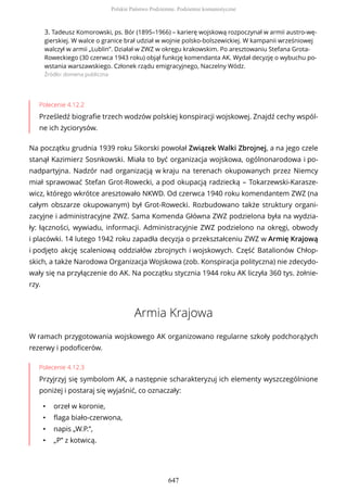 3. Tadeusz Komorowski, ps. Bór (1895–1966) – karierę wojskową rozpoczynał w armii austro-wę-
gierskiej. W walce o granice brał udział w wojnie polsko-bolszewickiej. W kampanii wrześniowej
walczył w armii „Lublin”. Działał w ZWZ w okręgu krakowskim. Po aresztowaniu Stefana Grota-
Roweckiego (30 czerwca 1943 roku) objął funkcję komendanta AK. Wydał decyzję o wybuchu po-
wstania warszawskiego. Członek rządu emigracyjnego, Naczelny Wódz.
Źródło: domena publiczna
Polecenie 4.12.2
Prześledź biografie trzech wodzów polskiej konspiracji wojskowej. Znajdź cechy wspól-
ne ich życiorysów.
Na początku grudnia 1939 roku Sikorski powołał Związek Walki Zbrojnej, a na jego czele
stanął Kazimierz Sosnkowski. Miała to być organizacja wojskowa, ogólnonarodowa i po-
nadpartyjna. Nadzór nad organizacją w kraju na terenach okupowanych przez Niemcy
miał sprawować Stefan Grot-Rowecki, a pod okupacją radziecką – Tokarzewski-Karasze-
wicz, którego wkrótce aresztowało NKWD. Od czerwca 1940 roku komendantem ZWZ (na
całym obszarze okupowanym) był Grot-Rowecki. Rozbudowano także struktury organi-
zacyjne i administracyjne ZWZ. Sama Komenda Główna ZWZ podzielona była na wydzia-
ły: łączności, wywiadu, informacji. Administracyjnie ZWZ podzielono na okręgi, obwody
i placówki. 14 lutego 1942 roku zapadła decyzja o przekształceniu ZWZ w Armię Krajową
i podjęto akcję scaleniową oddziałów zbrojnych i wojskowych. Część Batalionów Chłop-
skich, a także Narodowa Organizacja Wojskowa (zob. Konspiracja polityczna) nie zdecydo-
wały się na przyłączenie do AK. Na początku stycznia 1944 roku AK liczyła 360 tys. żołnie-
rzy.
Armia Krajowa
W ramach przygotowania wojskowego AK organizowano regularne szkoły podchorążych
rezerwy i podoficerów.
Polecenie 4.12.3
Przyjrzyj się symbolom AK, a następnie scharakteryzuj ich elementy wyszczególnione
poniżej i postaraj się wyjaśnić, co oznaczały:
• orzeł w koronie,
• flaga biało-czerwona,
• napis „W.P.”,
• „P” z kotwicą.
Polskie Państwo Podziemne. Podziemie komunistyczne
647
 