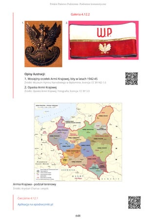 Galeria 4.12.2
1. 2.
OpisyOpisy ilustrilustracji:acji:
1. Mosiężny orzełek Armii Krajowej, bity w latach 1942-45
Źródło: Muzeum Hymnu Narodowego w Będominie, licencja: CC BY-ND 1.0
2. Opaska Armii Krajowej
Źródło: Opaska Armii Krajowej, Fotografia, licencja: CC BY 3.0
Armia Krajowa - podział terenowy
Źródło: Krystian Chariza i zespół,
Ćwiczenie 4.12.1
Aplikacja na epodreczniki.pl
Polskie Państwo Podziemne. Podziemie komunistyczne
648
 