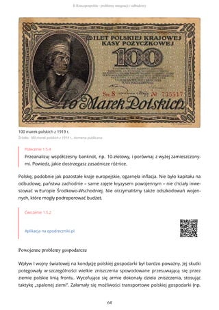 100 marek polskich z 1919 r.
Źródło: 100 marek polskich z 1919 r., domena publiczna
Polecenie 1.5.4
Przeanalizuj współczesny banknot, np. 10-złotowy, i porównaj z wyżej zamieszczony-
mi. Powiedz, jakie dostrzegasz zasadnicze różnice.
Polskę, podobnie jak pozostałe kraje europejskie, ogarnęła inflacja. Nie było kapitału na
odbudowę, państwa zachodnie – same zajęte kryzysem powojennym – nie chciały inwe-
stować w Europie Środkowo-Wschodniej. Nie otrzymaliśmy także odszkodowań wojen-
nych, które mogły podreperować budżet.
Ćwiczenie 1.5.2
Aplikacja na epodreczniki.pl
Powojenne problemy gospodarcze
Wpływ I wojny światowej na kondycję polskiej gospodarki był bardzo poważny. Jej skutki
potęgowały w szczególności wielkie zniszczenia spowodowane przesuwającą się przez
ziemie polskie linią frontu. Wycofujące się armie dokonały dzieła zniszczenia, stosując
taktykę „spalonej ziemi”. Załamały się możliwości transportowe polskiej gospodarki (np.
II Rzeczpospolita - problemy integracji i odbudowy
64
 