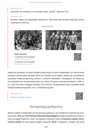 Polecenie 4.12.4
Zastanów się i powiedz, co oznaczały nazwy: „Godło”, „Muzeum” itd.
Polecenie 4.12.5
Poniższe zdjęcia przedstawiają oddziały AK. Sformułuj dwa wnioski dotyczące ubioru
i uzbrojenia żołnierzy.
Galeria 4.12.3
1. 2.
OpisyOpisy ilustrilustracji:acji:
1. Żołnierze Armii Krajowej
Źródło: domena publiczna
2. Żołnierze Armii Krajowej
Źródło: domena publiczna
Należy też pamiętać, że obok oficjalnie tworzonych struktur wojskowych, po zakończeniu
kampanii wrześniowej oddziały, które nie znalazły się w niewoli, starały się samodzielnie
prowadzić walkę partyzancką. Jednym z „leśnych oddziałów”, działających na Kielecczy-
źnie dowodził mjr Henryk Dobrzański, ps. Hubal. Partyzanci walczyli do kwietnia 1940 ro-
ku, czyli do śmierci swojego dowódcy. Na terenach okupowanych przez sowietów także
funkcjonowała partyzantka, m.in. na Białostocczyźnie.
Ćwiczenie 4.12.2
Aplikacja na epodreczniki.pl
Konspiracja polityczna
Równie szybko kształtowała się konspiracja polityczna. Do działalności podziemnej prze-
szły partie. PPS jako PPS Wolność-Równość-Niepodległość podjęła działalność konspira-
cyjną i przyjęła kryptonim „Koło”. Jej organem zbrojnym stała się Gwardia Ludowa. Stron-
nictwo Ludowe na czas wojny przyjęło nazwę SL „Roch” i kryptonim „Trójkąt”. Jej ramię
Polskie Państwo Podziemne. Podziemie komunistyczne
649
 