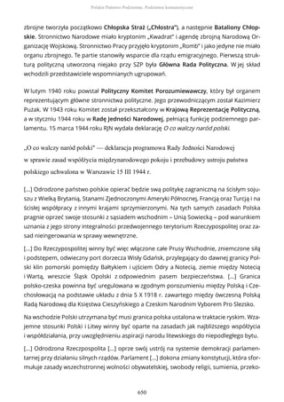 zbrojne tworzyła początkowo Chłopska Straż („Chłostra”), a następnie Bataliony Chłop-
skie. Stronnictwo Narodowe miało kryptonim „Kwadrat” i agendę zbrojną Narodową Or-
ganizację Wojskową. Stronnictwo Pracy przyjęło kryptonim „Romb” i jako jedyne nie miało
organu zbrojnego. Te partie stanowiły wsparcie dla rządu emigracyjnego. Pierwszą struk-
turą polityczną utworzoną niejako przy SZP była Główna Rada Polityczna. W jej skład
wchodzili przedstawiciele wspomnianych ugrupowań.
W lutym 1940 roku powstał Polityczny Komitet Porozumiewawczy, który był organem
reprezentującym główne stronnictwa polityczne. Jego przewodniczącym został Kazimierz
Pużak. W 1943 roku Komitet został przekształcony w Krajową Reprezentację Polityczną,
a w styczniu 1944 roku w Radę Jedności Narodowej, pełniącą funkcję podziemnego par-
lamentu. 15 marca 1944 roku RJN wydała deklarację O co walczy naród polski.
„O co walczy naród polski" — deklaracja programowa Rady Jedności Narodowej
w sprawie zasad współżycia międzynarodowego pokoju i przebudowy ustroju państwa
polskiego uchwalona w Warszawie 15 III 1944 r.
[...] Odrodzone państwo polskie opierać będzie swą politykę zagraniczną na ścisłym soju-
szu z Wielką Brytanią, Stanami Zjednoczonymi Ameryki Północnej, Francją oraz Turcją i na
ścisłej współpracy z innymi krajami sprzymierzonymi. Na tych samych zasadach Polska
pragnie oprzeć swoje stosunki z sąsiadem wschodnim – Unią Sowiecką – pod warunkiem
uznania z jego strony integralności przedwojennego terytorium Rzeczypospolitej oraz za-
sad nieingerowania w sprawy wewnętrzne.
[...] Do Rzeczypospolitej winny być więc włączone całe Prusy Wschodnie, zniemczone siłą
i podstępem, odwieczny port dorzecza Wisły Gdańsk, przylegający do dawnej granicy Pol-
ski klin pomorski pomiędzy Bałtykiem i ujściem Odry a Notecią, ziemie między Notecią
i Wartą, wreszcie Śląsk Opolski z odpowiednim pasem bezpieczeństwa. [...] Granica
polsko-czeska powinna być uregulowana w zgodnym porozumieniu między Polską i Cze-
chosłowacją na podstawie układu z dnia 5 X 1918 r. zawartego między ówczesną Polską
Radą Narodową dla Księstwa Cieszyńskiego a Czeskim Narodnim Vyborem Pro Slezsko.
Na wschodzie Polski utrzymana być musi granica polska ustalona w traktacie ryskim. Wza-
jemne stosunki Polski i Litwy winny być oparte na zasadach jak najbliższego współżycia
i współdziałania, przy uwzględnieniu aspiracji narodu litewskiego do niepodległego bytu.
[...] Odrodzona Rzeczpospolita [...] oprze swój ustrój na systemie demokracji parlamen-
tarnej przy działaniu silnych rządów. Parlament [...] dokona zmiany konstytucji, która sfor-
mułuje zasady wszechstronnej wolności obywatelskiej, swobody religii, sumienia, przeko-
Polskie Państwo Podziemne. Podziemie komunistyczne
650
 