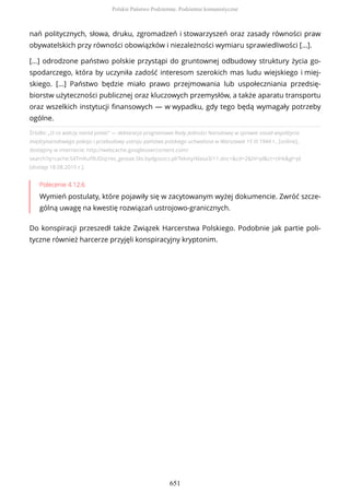 Źródło: „O co walczy naród polski" — deklaracja programowa Rady Jedności Narodowej w sprawie zasad współżycia
międzynarodowego pokoju i przebudowy ustroju państwa polskiego uchwalona w Warszawie 15 III 1944 r., [online],
dostępny w internecie: http://webcache.googleusercontent.com/
search?q=cache:S4TmKuf9UDoJ:res_gestae.5lo.bydgoszcz.pl/Teksty/klasa3/11.doc+&cd=2&hl=pl&ct=clnk&gl=pl
[dostęp 18.08.2015 r.].
Polecenie 4.12.6
Wymień postulaty, które pojawiły się w zacytowanym wyżej dokumencie. Zwróć szcze-
gólną uwagę na kwestię rozwiązań ustrojowo-granicznych.
Do konspiracji przeszedł także Związek Harcerstwa Polskiego. Podobnie jak partie poli-
tyczne również harcerze przyjęli konspiracyjny kryptonim.
nań politycznych, słowa, druku, zgromadzeń i stowarzyszeń oraz zasady równości praw
obywatelskich przy równości obowiązków i niezależności wymiaru sprawiedliwości [...].
[...] odrodzone państwo polskie przystąpi do gruntownej odbudowy struktury życia go-
spodarczego, która by uczyniła zadość interesom szerokich mas ludu wiejskiego i miej-
skiego. [...] Państwo będzie miało prawo przejmowania lub uspołeczniania przedsię-
biorstw użyteczności publicznej oraz kluczowych przemysłów, a także aparatu transportu
oraz wszelkich instytucji finansowych — w wypadku, gdy tego będą wymagały potrzeby
ogólne.
Polskie Państwo Podziemne. Podziemie komunistyczne
651
 