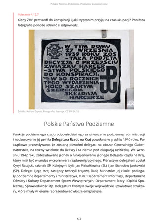 Polecenie 4.12.7
Kiedy ZHP przeszedł do konspiracji i jaki kryptonim przyjął na czas okupacji? Poniższa
fotografia pomoże udzielić ci odpowiedzi.
Źródło: Adrian Grycuk, Fotografia, licencja: CC BY-SA 3.0
Polskie Państwo Podziemne
Funkcje podziemnego rządu odpowiedzialnego za utworzenie podziemnej administracji
i nadzorowanie jej pełniła Delegatura Rządu na Kraj powołana w grudniu 1940 roku. Po-
czątkowo przewidywano, że zostaną powołani delegaci na obszar Generalnego Guber-
natorstwa, na tereny wcielone do Rzeszy i na ziemie pod okupacją radziecką. We wrze-
śniu 1942 roku zadecydowano jednak o funkcjonowaniu jednego Delegata Rządu na Kraj,
który miał być w randze wicepremiera rządu emigracyjnego. Pierwszym delegatem został
Cyryl Ratajski, członek SP. Kolejnymi byli: Jan Piekałkiewicz (SL) i Jan Stanisław Jankowski
(SP). Delegat i jego trzej zastępcy tworzyli Krajową Radę Ministrów. Jej z kolei podlega-
ły podziemne departamenty i ministerstwa, m.in.: Departament Informacji, Departament
Oświaty i Kultury, Departament Spraw Wewnętrznych, Departament Pracy i Opieki Spo-
łecznej, Sprawiedliwości itp. Delegatura tworzyła swoje wojewódzkie i powiatowe struktu-
ry, które miały w terenie reprezentować władze emigracyjne.
Polskie Państwo Podziemne. Podziemie komunistyczne
652
 