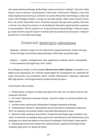 cieli społeczeństwa polskiego, podkreślając zwłaszcza heroizm młodych. Tworzono także
relacje z życia w obozach i przekazywano informacje o Holocauście. Wydano, znane dziś
dzięki współczesnej ekranizacji, Kamienie na szaniec Aleksandra Kamińskiego, a także Dy-
wizjon 303 Arkadego Fiedlera. Ukazały się ponadto książki: Obóz śmierci Natalii Zarem-
biny i Na oczach świata Marii Kann. W okresie okupacji tworzyło wielu poetów. Dla wielu
z nich ten czas okazał się ostatnim w ich działalności literackiej: zginęli wkrótce w powsta-
niu warszawskim. Taki los spotkał m.in. Krzysztofa Kamila Baczyńskiego i Tadeusza Gajce-
go. Dzięki istnieniu tajnych drukarni możliwe stało się przekazanie ówczesnym i kolejnym
pokoleniom ich dorobku literackiego.
Działalność dywersyjno-sabotażowa
Dywersja – działania mające na celu odwrócenie uwagi przeciwnika, służące dezorga-
nizacji sił wroga oraz likwidacji jego potencjału militarnego i gospodarczego.
Sabotaż – umyślne niewypełnianie albo wypełnianie wadliwie swoich obowiązków
w celu wywołania dezorganizacji, strat i szkód.
Przy Delegaturze Rządu na Kraj działało Kierownictwo Walki Cywilnej. Prowadziło m.in.
bojkot prasy okupacyjnej, kin i teatrów, wspomagało też ukrywających się, załatwiało fał-
szywe dokumenty oraz prowadziło rejestr zbrodni hitlerowskich. Głównymi zadaniami
KWC były obrona i samoorganizowanie społeczeństwa do oporu.
10 przykazań walki cywilnej
1. Polska walczy z wrogami nie tylko poza granicami kraju, ale i na swoich obecnie oku-
powanych ziemiach.
2. Do chwili rozpoczęcia rozprawy zbrojnej – wyrazem wojny na ziemiach polskich jest
walka cywilna.
3. Udział w walce cywilnej jest obowiązkiem każdego obywatela polskiego.
4. Podstawowym nakazem i obowiązkiem jest poszanowanie prawowitych władz pol-
skich na emigracji oraz posłuch wobec Czynników Miarodajnych w kraju.
5. Nakazem walki cywilnej w stosunkach z okupantem jest bojkot jego zarządzeń i we-
zwań, utrudnianie mu wszelkiej akcji w granicach nakreślonych przez Kierownictwo życia
polskiego oraz absolutny bojkot w stosunkach handlowych, kulturalnych, towarzyskich.
6. Obowiązuje konieczność solidarności społeczeństwa, wspierania bliźniego Polaka
wszędzie, gdzie grozi mu zguba lub nędza.
Polskie Państwo Podziemne. Podziemie komunistyczne
655
 