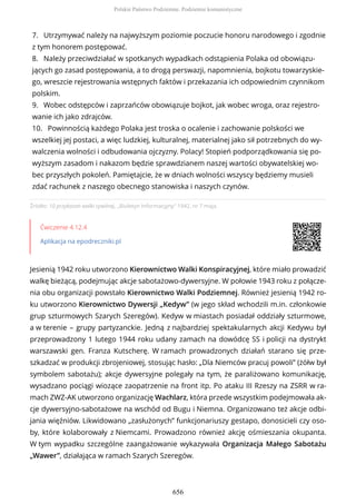 Źródło: 10 przykazań walki cywilnej, „Biuletyn Informacyjny” 1942, nr 7 maja.
Ćwiczenie 4.12.4
Aplikacja na epodreczniki.pl
Jesienią 1942 roku utworzono Kierownictwo Walki Konspiracyjnej, które miało prowadzić
walkę bieżącą, podejmując akcje sabotażowo-dywersyjne. W połowie 1943 roku z połącze-
nia obu organizacji powstało Kierownictwo Walki Podziemnej. Również jesienią 1942 ro-
ku utworzono Kierownictwo Dywersji „Kedyw” (w jego skład wchodzili m.in. członkowie
grup szturmowych Szarych Szeregów). Kedyw w miastach posiadał oddziały szturmowe,
a w terenie – grupy partyzanckie. Jedną z najbardziej spektakularnych akcji Kedywu był
przeprowadzony 1 lutego 1944 roku udany zamach na dowódcę SS i policji na dystrykt
warszawski gen. Franza Kutscherę. W ramach prowadzonych działań starano się prze-
szkadzać w produkcji zbrojeniowej, stosując hasło: „Dla Niemców pracuj powoli” (żółw był
symbolem sabotażu); akcje dywersyjne polegały na tym, że paraliżowano komunikację,
wysadzano pociągi wiozące zaopatrzenie na front itp. Po ataku III Rzeszy na ZSRR w ra-
mach ZWZ-AK utworzono organizację Wachlarz, która przede wszystkim podejmowała ak-
cje dywersyjno-sabotażowe na wschód od Bugu i Niemna. Organizowano też akcje odbi-
jania więźniów. Likwidowano „zasłużonych” funkcjonariuszy gestapo, donosicieli czy oso-
by, które kolaborowały z Niemcami. Prowadzono również akcję ośmieszania okupanta.
W tym wypadku szczególne zaangażowanie wykazywała Organizacja Małego Sabotażu
„Wawer”, działająca w ramach Szarych Szeregów.
7. Utrzymywać należy na najwyższym poziomie poczucie honoru narodowego i zgodnie
z tym honorem postępować.
8. Należy przeciwdziałać w spotkanych wypadkach odstąpienia Polaka od obowiązu-
jących go zasad postępowania, a to drogą perswazji, napomnienia, bojkotu towarzyskie-
go, wreszcie rejestrowania wstępnych faktów i przekazania ich odpowiednim czynnikom
polskim.
9. Wobec odstępców i zaprzańców obowiązuje bojkot, jak wobec wroga, oraz rejestro-
wanie ich jako zdrajców.
10. Powinnością każdego Polaka jest troska o ocalenie i zachowanie polskości we
wszelkiej jej postaci, a więc ludzkiej, kulturalnej, materialnej jako sił potrzebnych do wy-
walczenia wolności i odbudowania ojczyzny. Polacy! Stopień podporządkowania się po-
wyższym zasadom i nakazom będzie sprawdzianem naszej wartości obywatelskiej wo-
bec przyszłych pokoleń. Pamiętajcie, że w dniach wolności wszyscy będziemy musieli
zdać rachunek z naszego obecnego stanowiska i naszych czynów.
Polskie Państwo Podziemne. Podziemie komunistyczne
656
 