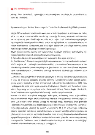 Dla zainteresowanych
Jedną z form działalności dywersyjno-sabotażowej była też akcja „N” prowadzona od
1941 do 1944 roku.
Sprawozdanie gen. Stefana Roweckiego do Centrali z działalności akcji N (fragmenty)
[Akcja „N”] zasadniczo bowiem nie występuje w imieniu polskim, a podszywa się całko-
wicie pod akcję rzekomo ściśle niemiecką, pozorując fermenty wewnętrzne i niemiec-
kie ruchy opozycyjne. Dzięki tej metodzie, akcja ta jest dość trudna i wymaga specjal-
nych wysiłków redakcyjnych i nakładu pracy. Na ogół jednak, na podstawie relacji z te-
renów niemieckich, traktowana jest przez ogół odbiorców jako akcja niemiecka i nie
wzbudza podejrzeń, że jest pochodzenia polskiego.
Z tych założeń wynika ogólny ton wydawnictw, mających charakter patriotyczny nie-
miecki, lecz skierowanych przeciw hitleryzmowi i wojnie.
B. Periodyki. W okresie sprawozdawczym wydawano dwa stałe pisma [...]
1) „Der Hammer”. Pismo tematycznie było nastawione na rozpowszechnianie zarówno
wśród wojska, jak i cywilnej ludności niemieckiej i poruszało zarówno wewnętrzne nie-
mieckie zagadnienia społeczno-polityczne, jak również momenty wojskowe. W pierw-
szym numerze (lipiec 41) omówiono sytuację na froncie, podkreślając krwawość strat
niemieckich.
[...] Numer następny (X/41) w artykule wstępnym, w imieniu żołnierzy, wzywał rodaków
w kraju do zrobienia porządku z bandą partyjną i umożliwienia w ten sposób zakoń-
czenia wojny. Specjalny artykuł przypominał rady żołniersko-robotnicze z 1918 roku
i wskazywał, że będą one i teraz aktualne. Pod tytułem „Worten und Tatsachen” zesta-
wiono fragmenty sprzecznych ze sobą oświadczeń Hitlera. Stała rubryka „Denkst Du
daran” zawierała szereg drobnych informacji i tendencyjnych notatek.
Numer z 14 XI 41, w artykule wstępnym wskazywał, że Sowiety nie są sojusznikiem,
lecz przeciwnikiem Anglii, zwalczanym w jej interesie krwią żołnierza niemieckiego. Ar-
tykuł „Ein neuer Feind” zwraca uwagę na nowego wroga Niemców, tyfus plamisty,
i podkreśla nieudolność akcji zapobiegawczej ze strony władz wojskowych. Numer za-
myka stała rubryka „Denkst Du daran”. „Hammer” z 24 XI 41 wykazywał, że Niemcy
obecne pozostały państwem kapitalistycznym, w którym wszelkie reformy socjalne są
tylko pozorem, za którym ukrywają się wielkie zyski przemysłowców i partyjników oraz
wyzysk klas pracujących. W dalszych artykułach omawia sylwetkę zakłamanego w swej
propagandzie Goebbelsa oraz podkreśla stwierdzenie przez Hitlera w ostatniej jego
mowie istnienia w Niemczech opozycji, której groził.
Polskie Państwo Podziemne. Podziemie komunistyczne
657
 