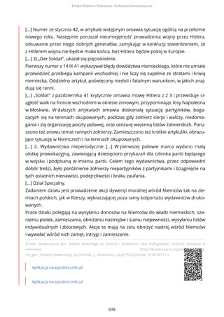 Źródło: Sprawozdanie gen. Stefana Roweckiego do Centrali z działalności akcji N (fragmenty), [online], dostępny w
internecie: https://pl.wikisource.org/wiki/Sprawozda-
nie_gen._Stefana_Roweckiego_do_Centrali,_z_działalności_akcji(1942) [dostęp 18.08.2015 r.].
Aplikacja na epodreczniki.pl
Aplikacja na epodreczniki.pl
[...] Numer ze stycznia 42, w artykule wstępnym omawia sytuację ogólną na przełomie
nowego roku. Następnie poruszał nieumiejętność prowadzenia wojny przez Hitlera,
odsuwanie przez niego dobrych generałów, zamykając w konkluzji stwierdzeniem, że
z Hitlerem wojna nie będzie miała końca, bez Hitlera będzie pokój w Europie.
[...] 3) „Der Soldat”, ukazał się pięciokrotnie.
Pierwszy numer z 14 IX 41 wykazywał błędy dowództwa niemieckiego, które nie umiało
przewidzieć przebiegu kampanii wschodniej i nie liczy się zupełnie ze stratami i krwią
niemiecką. Oddzielny artykuł, poświęcony niedoli i fatalnym warunkom, w jakich znaj-
dują się ranni.
[...] „Soldat” z października 41 krytycznie omawia mowę Hitlera z 2 X i przewiduje ci-
ągłość walk na froncie wschodnim w okresie zimowym, przypominając losy Napoleona
w Moskwie. W dalszych artykułach omawia doskonałą sytuację partyjników, boga-
cących się na terenach okupowanych, podczas gdy żołnierz cierpi i walczy, niedoma-
gania i złą organizację poczty polowej, oraz cenzurę wojenną listów żołnierskich. Poru-
szono też znowu temat rannych żołnierzy. Zamieszczono też krótkie artykuliki, obrazu-
jące sytuację w Niemczech i na terenach okupowanych.
[...] 2. Wydawnictwa nieperiodyczne [...] W pierwszej połowie marca wydano małą
ulotkę prowokacyjną, zawierającą dziesięcioro przykazań dla członka partii będącego
w wojsku i podpisaną w imieniu partii. Celem tego wydawnictwa, przez odpowiedni
dobór treści, było poróżnienie żołnierzy niepartyjników z partyjnikami i ściągnięcie na
tych ostatnich nienawiści, podejrzliwości i braku zaufania.
[...] Dział Specjalny.
Zadaniem działu jest prowadzenie akcji dywersji moralnej wśród Niemców tak na zie-
miach polskich, jak w Rzeszy, wykraczającej poza ramy kolportażu wydawnictw druko-
wanych.
Prace działu polegają na wysyłaniu donosów na Niemców do władz niemieckich, sze-
rzeniu plotek, zamieszania, obniżaniu nastrojów i sianiu niepewności, wysyłaniu listów
indywidualnych i zbiorowych. Akcje te mają na celu obniżyć nastrój wśród Niemców
i wywołać wśród nich zamęt, intrygi i zamieszanie.
Polskie Państwo Podziemne. Podziemie komunistyczne
658
 