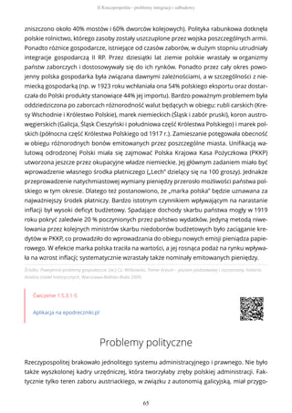 Źródło: Powojenne problemy gospodarcze, [w:] Cz. Witkowski, Trener liceum – poziom podstawowy i rozszerzony, historia.
Analiza źródeł historycznych, Warszawa-Bielsko-Biała 2009.
Ćwiczenie 1.5.3.1-5
Aplikacja na epodreczniki.pl
Problemy polityczne
Rzeczypospolitej brakowało jednolitego systemu administracyjnego i prawnego. Nie było
także wyszkolonej kadry urzędniczej, która tworzyłaby zręby polskiej administracji. Fak-
tycznie tylko teren zaboru austriackiego, w związku z autonomią galicyjską, miał przygo-
zniszczono około 40% mostów i 60% dworców kolejowych). Polityka rabunkowa dotknęła
polskie rolnictwo, którego zasoby zostały uszczuplone przez wojska poszczególnych armii.
Ponadto różnice gospodarcze, istniejące od czasów zaborów, w dużym stopniu utrudniały
integracje gospodarczą II RP. Przez dziesiątki lat ziemie polskie wrastały w organizmy
państw zaborczych i dostosowywały się do ich rynków. Ponadto przez cały okres powo-
jenny polska gospodarka była związana dawnymi zależnościami, a w szczególności z nie-
miecką gospodarką (np. w 1923 roku wchłaniała ona 54% polskiego eksportu oraz dostar-
czała do Polski produkty stanowiące 44% jej importu). Bardzo poważnym problemem była
oddziedziczona po zaborcach różnorodność walut będących w obiegu: rubli carskich (Kre-
sy Wschodnie i Królestwo Polskie), marek niemieckich (Śląsk i zabór pruski), koron austro-
węgierskich (Galicja, Śląsk Cieszyński i południowa część Królestwa Polskiego) i marek pol-
skich (północna część Królestwa Polskiego od 1917 r.). Zamieszanie potęgowała obecność
w obiegu różnorodnych bonów emitowanych przez poszczególne miasta. Unifikacją wa-
lutową odrodzonej Polski miała się zajmować Polska Krajowa Kasa Pożyczkowa (PKKP)
utworzona jeszcze przez okupacyjne władze niemieckie. Jej głównym zadaniem miało być
wprowadzenie własnego środka płatniczego („Lech” dzielący się na 100 groszy). Jednakże
przeprowadzenie natychmiastowej wymiany pieniędzy przerosło możliwości państwa pol-
skiego w tym okresie. Dlatego też postanowiono, że „marka polska” będzie uznawana za
najważniejszy środek płatniczy. Bardzo istotnym czynnikiem wpływającym na narastanie
inflacji był wysoki deficyt budżetowy. Spadające dochody skarbu państwa mogły w 1919
roku pokryć zaledwie 20 % poczynionych przez państwo wydatków. Jedyną metodą niwe-
lowania przez kolejnych ministrów skarbu niedoborów budżetowych było zaciąganie kre-
dytów w PKKP, co prowadziło do wprowadzania do obiegu nowych emisji pieniądza papie-
rowego. W efekcie marka polska traciła na wartości, a jej rosnąca podaż na rynku wpływa-
ła na wzrost inflacji; systematycznie wzrastały także nominały emitowanych pieniędzy.
II Rzeczpospolita - problemy integracji i odbudowy
65
 