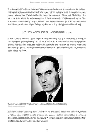 Przedstawicieli Polskiego Państwa Podziemnego oskarżono o przynależność do nielegal-
nej organizacji, prowadzenie działalności dywersyjnej, szpiegowskiej i terrorystycznej, wy-
mierzonej przeciwko Związkowi Radzieckiemu, i współpracę z Niemcami. Okulickiego ska-
zano na 10 lat więzienia, Jankowskiego na 8, Bień, Jasiukowicz i Pajdak dostali wyroki 5 lat.
Powstanie Tymczasowego Rządu Jedności Narodowej i uznanie go przez Zachód dopro-
wadziło do rozwiązania 1 lipca Delegatury Rządu na Kraj i Rady Jedności Narodowej.
Polscy komuniści. Powstanie PPR
Stalin, zrywając stosunki dyplomatyczne z rządem emigracyjnym, miał przygotowaną „al-
ternatywę dla sprawy polskiej”. Już od lipca 1941 roku w Moskwie nadawała audycje Roz-
głośnia Radiowa im. Tadeusza Kościuszki. Wzywała ona Polaków do walki z Niemcami,
co ważne, po polsku. Audycje wpływały tym samym na powiększenie grona sympatyków
ZSRR wśród Polaków.
Marceli Nowotko (1893–1942), pierwszy I sekretarz Polskiej Partii Robotniczej
Źródło: domena publiczna
Stalinowi zależało jednak przede wszystkim na tworzeniu podziemia komunistycznego
w Polsce, toteż w ZSRR została przeszkolona grupa polskich komunistów, a następnie
zrzucona na spadochronach nad Warszawą. W tej tzw. grupie inicjatywnej znaleźli się Mar-
celi Nowotko, Paweł Finder, Bolesław Mołojec.
Polskie Państwo Podziemne. Podziemie komunistyczne
660
 