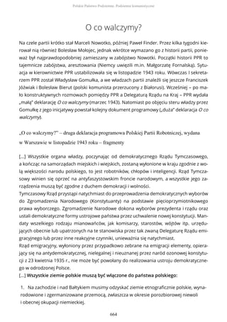 O co walczymy?
Na czele partii krótko stał Marceli Nowotko, później Paweł Finder. Przez kilka tygodni kie-
rował nią również Bolesław Mołojec, jednak wkrótce wymazano go z historii partii, ponie-
waż był najprawdopodobniej zamieszany w zabójstwo Nowotki. Początki historii PPR to
tajemnicze zabójstwa, aresztowania (Niemcy uwięzili m.in. Małgorzatę Fornalską). Sytu-
acja w kierownictwie PPR ustabilizowała się w listopadzie 1943 roku. Wówczas I sekreta-
rzem PPR został Władysław Gomułka, a we władzach partii znaleźli się jeszcze Franciszek
Jóźwiak i Bolesław Bierut (polski komunista przerzucony z Białorusi). Wcześniej – po ma-
ło konstruktywnych rozmowach pomiędzy PPR a Delegaturą Rządu na Kraj – PPR wydała
„małą” deklarację O co walczymy (marzec 1943). Natomiast po objęciu steru władzy przez
Gomułkę z jego inicjatywy powstał kolejny dokument programowy („duża” deklaracja O co
walczymy).
„O co walczymy?” – druga deklaracja programowa Polskiej Partii Robotniczej, wydana
w Warszawie w listopadzie 1943 roku – fragmenty
[...] Wszystkie organa władzy, poczynając od demokratycznego Rządu Tymczasowego,
a kończąc na samorządach miejskich i wiejskich, zostaną wyłonione w kraju zgodnie z wo-
lą większości narodu polskiego, to jest robotników, chłopów i inteligencji. Rząd Tymcza-
sowy winien się oprzeć na antyfaszystowskim froncie narodowym, a wszystkie jego za-
rządzenia muszą być zgodne z duchem demokracji i wolności.
Tymczasowy Rząd przystąpi natychmiast do przeprowadzenia demokratycznych wyborów
do Zgromadzenia Narodowego (Konstytuanty) na podstawie pięcioprzymiotnikowego
prawa wyborczego. Zgromadzenie Narodowe dokona wyborów prezydenta i rządu oraz
ustali demokratyczne formy ustrojowe państwa przez uchwalenie nowej konstytucji. Man-
daty wszelkiego rodzaju mianowańców, jak komisarzy, starostów, wójtów itp. urzędu-
jących obecnie lub upatrzonych na te stanowiska przez tak zwaną Delegaturę Rządu emi-
gracyjnego lub przez inne reakcyjne czynniki, unieważnia się natychmiast.
Rząd emigracyjny, wyłoniony przez przypadkowo zebrane na emigracji elementy, opiera-
jący się na antydemokratycznej, nielegalnej i nieuznanej przez naród ozonowej konstytu-
cji z 23 kwietnia 1935 r., nie może być powołany do realizowania ustroju demokratyczne-
go w odrodzonej Polsce.
[...] Wszystkie ziemie polskie muszą być włączone do państwa polskiego:
1. Na zachodzie i nad Bałtykiem musimy odzyskać ziemie etnograficznie polskie, wyna-
rodowione i zgermanizowane przemocą, zwłaszcza w okresie porozbiorowej niewoli
i obecnej okupacji niemieckiej.
Polskie Państwo Podziemne. Podziemie komunistyczne
664
 