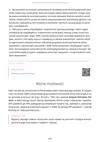 Źródło: „O co walczymy?” – druga deklaracja programowa Polskiej Partii Robotniczej, wydana w Warszawie w listopadzie
1943 roku – fragmenty.
Ćwiczenie 4.12.7
Aplikacja na epodreczniki.pl
Różne możliwości
Stalin nie wierzył, że komuniści w Polsce będą w pełni realizować jego politykę. W związku
z tym na terenie ZSRR funkcjonowała grupa polskich komunistów, którą można było w ra-
zie potrzeby przerzucić do kraju. W marcu 1943 roku powstał Związek Patriotów Pol-
skich, w skład którego weszli: Wanda Wasilewska, Alfred Lampe i Aleksander Zawadzki.
ZPP, podobnie jak PPR, posługiwał się chwytliwymi hasłami (np. apelował o „utworzenie
silnej Polski, związanej braterskimi więzami” z ZSRR). Na prośbę ZPP powołano 1. Dywizję
Piechoty im. Tadeusza Kościuszki.
Polecenie 4.12.12
Wyjaśnij, dlaczego Tadeusz Kościuszko często stawał się patronem inicjatyw komuni-
stycznych (jego imię nadano i rozgłośni, i dywizji).
2. Na wschodzie na terenach zamieszkanych od wieków przez etniczną większość ukra-
ińską i białoruską, naród polski, który tak krwawo opłaca własną wolność, uznając zasa-
dę prawa narodów do samostanowienia, nie może odmawiać bratnim narodom ukraiń-
skiemu i białoruskiemu prawa określenia swej przynależności państwowej zgodnie z wo-
lą ludności. Zabezpieczy nam to pokój na wschodzie i wzmocni naszą pozycję na zacho-
dzie i nad Bałtykiem.
3. Walczymy o pełną niepodległość i suwerenność państwa polskiego. Celem zagwa-
rantowania tej niepodległości i suwerenności naród polski, walcząc u boku trzech mo-
carstw sojuszniczych: Anglii, ZSRR i Stanów Zjednoczonych, przeciwko wspólnemu wro-
gowi, zacieśni z nim węzły sojuszu i współpracy w okresie powojennym i weźmie udział
w organizowaniu bezpieczeństwa i odbudowy gospodarczej Europy.Ułożenie dobro-
sąsiedzkich i sojuszniczych stosunków z ZSRR stanie się ważnym i decydującym czynni-
kiem, wzmacniającym naszą obronność, potencjał gospodarczy i pozycję w Europie. Tak
samo bliskie węzły przyjaźni i współpracy winny być nawiązane i z innymi bratnimi naro-
dami słowiańskimi.
Polskie Państwo Podziemne. Podziemie komunistyczne
665
 