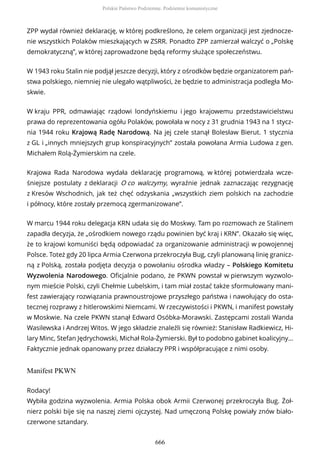 ZPP wydał również deklarację, w której podkreślono, że celem organizacji jest zjednocze-
nie wszystkich Polaków mieszkających w ZSRR. Ponadto ZPP zamierzał walczyć o „Polskę
demokratyczną”, w której zaprowadzone będą reformy służące społeczeństwu.
W 1943 roku Stalin nie podjął jeszcze decyzji, który z ośrodków będzie organizatorem pań-
stwa polskiego, niemniej nie ulegało wątpliwości, że będzie to administracja podległa Mo-
skwie.
W kraju PPR, odmawiając rządowi londyńskiemu i jego krajowemu przedstawicielstwu
prawa do reprezentowania ogółu Polaków, powołała w nocy z 31 grudnia 1943 na 1 stycz-
nia 1944 roku Krajową Radę Narodową. Na jej czele stanął Bolesław Bierut. 1 stycznia
z GL i „innych mniejszych grup konspiracyjnych” została powołana Armia Ludowa z gen.
Michałem Rolą-Żymierskim na czele.
Krajowa Rada Narodowa wydała deklarację programową, w której potwierdzała wcze-
śniejsze postulaty z deklaracji O co walczymy, wyraźnie jednak zaznaczając rezygnację
z Kresów Wschodnich, jak też chęć odzyskania „wszystkich ziem polskich na zachodzie
i północy, które zostały przemocą zgermanizowane”.
W marcu 1944 roku delegacja KRN udała się do Moskwy. Tam po rozmowach ze Stalinem
zapadła decyzja, że „ośrodkiem nowego rządu powinien być kraj i KRN”. Okazało się więc,
że to krajowi komuniści będą odpowiadać za organizowanie administracji w powojennej
Polsce. Toteż gdy 20 lipca Armia Czerwona przekroczyła Bug, czyli planowaną linię granicz-
ną z Polską, została podjęta decyzja o powołaniu ośrodka władzy – Polskiego Komitetu
Wyzwolenia Narodowego. Oficjalnie podano, że PKWN powstał w pierwszym wyzwolo-
nym mieście Polski, czyli Chełmie Lubelskim, i tam miał zostać także sformułowany mani-
fest zawierający rozwiązania prawnoustrojowe przyszłego państwa i nawołujący do osta-
tecznej rozprawy z hitlerowskimi Niemcami. W rzeczywistości i PKWN, i manifest powstały
w Moskwie. Na czele PKWN stanął Edward Osóbka-Morawski. Zastępcami zostali Wanda
Wasilewska i Andrzej Witos. W jego składzie znaleźli się również: Stanisław Radkiewicz, Hi-
lary Minc, Stefan Jędrychowski, Michał Rola-Żymierski. Był to podobno gabinet koalicyjny…
Faktycznie jednak opanowany przez działaczy PPR i współpracujące z nimi osoby.
Manifest PKWN
Rodacy!
Wybiła godzina wyzwolenia. Armia Polska obok Armii Czerwonej przekroczyła Bug. Żoł-
nierz polski bije się na naszej ziemi ojczystej. Nad umęczoną Polskę powiały znów biało-
czerwone sztandary.
Polskie Państwo Podziemne. Podziemie komunistyczne
666
 