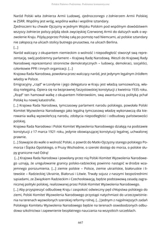 Naród Polski wita żołnierza Armii Ludowej, zjednoczonego z żołnierzem Armii Polskiej
w ZSRR. Wspólny jest wróg, wspólna walka i wspólne sztandary.
Zjednoczeni ku chwale Ojczyzny w jednym Wojsku Polskim pod wspólnym dowództwem
wszyscy żołnierze polscy pójdą obok zwycięskiej Czerwonej Armii do dalszych walk o wy-
zwolenie Kraju. Pójdą poprzez Polskę całą po pomstę nad Niemcami, aż polskie sztandary
nie załopocą na ulicach stolicy butnego prusactwa, na ulicach Berlina.
[...]
Naród walczący z okupantem niemieckim o wolność i niepodległość stworzył swą repre-
zentację, swój podziemny parlament – Krajową Radę Narodową. Weszli do Krajowej Rady
Narodowej reprezentanci stronnictw demokratycznych – ludowcy, demokraci, socjaliści,
członkowie PPR i innych organizacji. [...]
Krajowa Rada Narodowa, powołana przez walczący naród, jest jedynym legalnym źródłem
władzy w Polsce.
Emigracyjny „rząd” w Londynie i jego delegatura w Kraju jest władzą samozwańczą, wła-
dzą nielegalną. Opiera się na bezprawnej faszystowskiej konstytucji z kwietnia 1935 roku.
„Rząd” ten hamował walkę z okupantem hitlerowskim, swą awanturniczą polityką pchał
Polskę ku nowej katastrofie.
[...] Krajowa Rada Narodowa, tymczasowy parlament narodu polskiego, powołała Polski
Komitet Wyzwolenia Narodowego jako legalną tymczasową władzę wykonawczą dla kie-
rowania walką wyzwoleńczą narodu, zdobycia niepodległości i odbudowy państwowości
polskiej.
Krajowa Rada Narodowa i Polski Komitet Wyzwolenia Narodowego działają na podstawie
konstytucji z 17 marca 1921 roku, jedynie obowiązującej konstytucji legalnej, uchwalonej
prawnie.
[...] Stawajcie do walki o wolność Polski, o powrót do Matki-Ojczyzny starego polskiego Po-
morza i Śląska Opolskiego, o Prusy Wschodnie, o szeroki dostęp do morza, o polskie słu-
py graniczne nad Odrą!
[...] Krajowa Rada Narodowa i powołany przez nią Polski Komitet Wyzwolenia Narodowe-
go uznają, że uregulowanie granicy polsko-radzieckiej powinno nastąpić w drodze wza-
jemnego porozumienia. […] ziemie polskie – Polsce, ziemie ukraińskie, białoruskie i li-
tewskie – Radzieckiej Ukrainie, Białorusi i Litwie. Trwały sojusz z naszymi bezpośrednimi
sąsiadami, ze Związkiem Radzieckim i Czechosłowacją, będzie podstawową zasadą zagra-
nicznej polityki polskiej, realizowanej przez Polski Komitet Wyzwolenia Narodowego.
[...] Aby przyspieszyć odbudowę Kraju i zaspokoić odwieczny pęd chłopstwa polskiego do
ziemi, Polski Komitet Wyzwolenia Narodowego przystąpi natychmiast do urzeczywistnie-
nia na terenach wyzwolonych szerokiej reformy rolnej. [...] Jednym z najpilniejszych zadań
Polskiego Komitetu Wyzwolenia Narodowego będzie na terenach oswobodzonych odbu-
dowa szkolnictwa i zapewnienie bezpłatnego nauczania na wszystkich szczeblach.
Polskie Państwo Podziemne. Podziemie komunistyczne
667
 