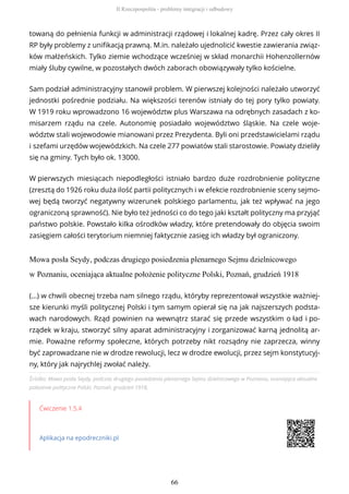 towaną do pełnienia funkcji w administracji rządowej i lokalnej kadrę. Przez cały okres II
RP były problemy z unifikacją prawną. M.in. należało ujednolicić kwestie zawierania związ-
ków małżeńskich. Tylko ziemie wchodzące wcześniej w skład monarchii Hohenzollernów
miały śluby cywilne, w pozostałych dwóch zaborach obowiązywały tylko kościelne.
Sam podział administracyjny stanowił problem. W pierwszej kolejności należało utworzyć
jednostki pośrednie podziału. Na większości terenów istniały do tej pory tylko powiaty.
W 1919 roku wprowadzono 16 województw plus Warszawa na odrębnych zasadach z ko-
misarzem rządu na czele. Autonomię posiadało województwo śląskie. Na czele woje-
wództw stali wojewodowie mianowani przez Prezydenta. Byli oni przedstawicielami rządu
i szefami urzędów wojewódzkich. Na czele 277 powiatów stali starostowie. Powiaty dzieliły
się na gminy. Tych było ok. 13000.
W pierwszych miesiącach niepodległości istniało bardzo duże rozdrobnienie polityczne
(zresztą do 1926 roku duża ilość partii politycznych i w efekcie rozdrobnienie sceny sejmo-
wej będą tworzyć negatywny wizerunek polskiego parlamentu, jak też wpływać na jego
ograniczoną sprawność). Nie było też jedności co do tego jaki kształt polityczny ma przyjąć
państwo polskie. Powstało kilka ośrodków władzy, które pretendowały do objęcia swoim
zasięgiem całości terytorium niemniej faktycznie zasięg ich władzy był ograniczony.
Mowa posła Seydy, podczas drugiego posiedzenia plenarnego Sejmu dzielnicowego
w Poznaniu, oceniająca aktualne położenie polityczne Polski, Poznań, grudzień 1918
Źródło: Mowa posła Seydy, podczas drugiego posiedzenia plenarnego Sejmu dzielnicowego w Poznaniu, oceniająca aktualne
położenie polityczne Polski, Poznań, grudzień 1918,
Ćwiczenie 1.5.4
Aplikacja na epodreczniki.pl
(…) w chwili obecnej trzeba nam silnego rządu, któryby reprezentował wszystkie ważniej-
sze kierunki myśli politycznej Polski i tym samym opierał się na jak najszerszych podsta-
wach narodowych. Rząd powinien na wewnątrz starać się przede wszystkim o ład i po-
rządek w kraju, stworzyć silny aparat administracyjny i zorganizować karną jednolitą ar-
mie. Poważne reformy społeczne, których potrzeby nikt rozsądny nie zaprzecza, winny
być zaprowadzane nie w drodze rewolucji, lecz w drodze ewolucji, przez sejm konstytucyj-
ny, który jak najrychlej zwołać należy.
II Rzeczpospolita - problemy integracji i odbudowy
66
 