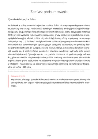 Zamiast podsumowania
Zjawisko kolaboracji w Polsce
Źródło: Zjawisko kolaboracji w Polsce, [w:] Andrzej Paczkowski, Pół wieku dziejów Polski, Warszawa 2005, s. 29–30.
Polecenie 4.12.15
Wytłumacz, dlaczego zjawisko kolaboracji na obszarze okupowanym przez Niemcy nie
występowało zbyt często. Posłuż się zacytowanym tekstem oraz innymi źródłami infor-
macji.
Aczkolwiek w polityce niemieckiej wobec podbitej Polski także występowały pewne niuan-
se, wynikały one raczej z rozbieżności doraźnych interesów (i ambicji) poszczególnych czę-
ści aparatu okupacyjnego niż z jakichś generalnych koncepcji. Żadna decydująca instancja
III Rzeszy nie wystąpiła wobec ważniejszej polskiej grupy politycznej z jakąkolwiek propo-
zycją kolaboracyjną, ale też polskie elity nie złożyły żadnej oferty współpracy na płaszczy-
źnie politycznej […]. Ponieważ nie było w Polsce kolaboracyjnego rządu ani nawet struktur
militarnych lub paramilitarnych uprawiających polityczną kolaborację, nie powstały żad-
ne jednostki Waffen SS (w Europie zebrano niemal 200 tys. ochotników do takich forma-
cji), uważa się, iż społeczeństwo polskie […] stawiało świadomy i wytrwały opór wobec
niemieckiej okupacji. Sytuacja była tu rzeczywiście odmienna niż pod okupacją radziec-
ką, gdzie wprawdzie nie powstały żadne polskie struktury administracyjne, ale znalazło
się dość liczne grono osób, które na podstawie motywów ideologicznych współpracowały
z władzami i nawet starały się podejmować działalność polityczną, co stało się bardziej re-
alne od końca 1940 roku.
Polskie Państwo Podziemne. Podziemie komunistyczne
669
 