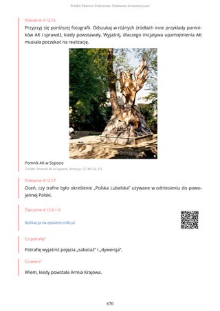 Polecenie 4.12.16
Przyjrzyj się poniższej fotografii. Odszukaj w różnych źródłach inne przykłady pomni-
ków AK i sprawdź, kiedy powstawały. Wyjaśnij, dlaczego inicjatywa upamiętnienia AK
musiała poczekać na realizację.
Pomnik AK w Sopocie
Źródło: Pomnik AK w Sopocie, licencja: CC BY-SA 3.0
Polecenie 4.12.17
Oceń, czy trafne było określenie „Polska Lubelska” używane w odniesieniu do powo-
jennej Polski.
Ćwiczenie 4.12.8.1-9
Aplikacja na epodreczniki.pl
Co potrafię?
Potrafię wyjaśnić pojęcia „sabotaż” i „dywersja”.
Co wiem?
Wiem, kiedy powstała Armia Krajowa.
Polskie Państwo Podziemne. Podziemie komunistyczne
670
 