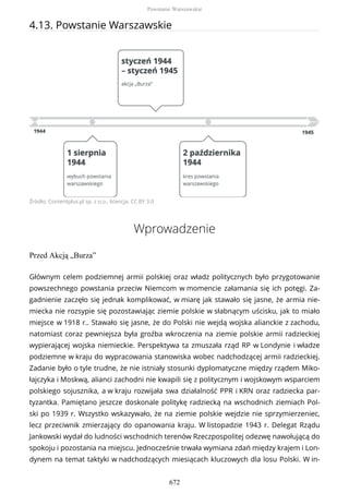 4.13. Powstanie Warszawskie
Źródło: Contentplus.pl sp. z o.o., licencja: CC BY 3.0
Wprowadzenie
Przed Akcją „Burza”
Głównym celem podziemnej armii polskiej oraz władz politycznych było przygotowanie
powszechnego powstania przeciw Niemcom w momencie załamania się ich potęgi. Za-
gadnienie zaczęło się jednak komplikować, w miarę jak stawało się jasne, że armia nie-
miecka nie rozsypie się pozostawiając ziemie polskie w słabnącym uścisku, jak to miało
miejsce w 1918 r.. Stawało się jasne, że do Polski nie wejdą wojska alianckie z zachodu,
natomiast coraz pewniejsza była groźba wkroczenia na ziemie polskie armii radzieckiej
wypierającej wojska niemieckie. Perspektywa ta zmuszała rząd RP w Londynie i władze
podziemne w kraju do wypracowania stanowiska wobec nadchodzącej armii radzieckiej.
Zadanie było o tyle trudne, że nie istniały stosunki dyplomatyczne między rządem Miko-
łajczyka i Moskwą, alianci zachodni nie kwapili się z politycznym i wojskowym wsparciem
polskiego sojusznika, a w kraju rozwijała swa działalność PPR i KRN oraz radziecka par-
tyzantka. Pamiętano jeszcze doskonale politykę radziecką na wschodnich ziemiach Pol-
ski po 1939 r. Wszystko wskazywało, że na ziemie polskie wejdzie nie sprzymierzeniec,
lecz przeciwnik zmierzający do opanowania kraju. W listopadzie 1943 r. Delegat Rządu
Jankowski wydał do ludności wschodnich terenów Rzeczpospolitej odezwę nawołującą do
spokoju i pozostania na miejscu. Jednocześnie trwała wymiana zdań między krajem i Lon-
dynem na temat taktyki w nadchodzących miesiącach kluczowych dla losu Polski. W in-
Powstanie Warszawskie
672
 