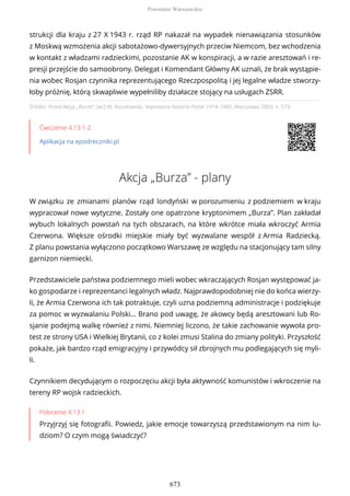 Źródło: Przed Akcją „Burza”, [w:] W. Roszkowski, Najnowsza historia Polski 1914–1945, Warszawa 2003, s. 573.
Ćwiczenie 4.13.1-2
Aplikacja na epodreczniki.pl
Akcja „Burza” - plany
W związku ze zmianami planów rząd londyński w porozumieniu z podziemiem w kraju
wypracował nowe wytyczne. Zostały one opatrzone kryptonimem „Burza”. Plan zakładał
wybuch lokalnych powstań na tych obszarach, na które wkrótce miała wkroczyć Armia
Czerwona. Większe ośrodki miejskie miały być wyzwalane wespół z Armia Radziecką.
Z planu powstania wyłączono początkowo Warszawę ze względu na stacjonujący tam silny
garnizon niemiecki.
Przedstawiciele państwa podziemnego mieli wobec wkraczających Rosjan występować ja-
ko gospodarze i reprezentanci legalnych władz. Najprawdopodobniej nie do końca wierzy-
li, że Armia Czerwona ich tak potraktuje, czyli uzna podziemną administracje i podziękuje
za pomoc w wyzwalaniu Polski… Brano pod uwagę, że akowcy będą aresztowani lub Ro-
sjanie podejmą walkę również z nimi. Niemniej liczono, że takie zachowanie wywoła pro-
test ze strony USA i Wielkiej Brytanii, co z kolei zmusi Stalina do zmiany polityki. Przyszłość
pokaże, jak bardzo rząd emigracyjny i przywódcy sił zbrojnych mu podlegających się myli-
li.
Czynnikiem decydującym o rozpoczęciu akcji była aktywność komunistów i wkroczenie na
tereny RP wojsk radzieckich.
Polecenie 4.13.1
Przyjrzyj się fotografii. Powiedz, jakie emocje towarzyszą przedstawionym na nim lu-
dziom? O czym mogą świadczyć?
strukcji dla kraju z 27 X 1943 r. rząd RP nakazał na wypadek nienawiązania stosunków
z Moskwą wzmożenia akcji sabotażowo-dywersyjnych przeciw Niemcom, bez wchodzenia
w kontakt z władzami radzieckimi, pozostanie AK w konspiracji, a w razie aresztowań i re-
presji przejście do samoobrony. Delegat i Komendant Główny AK uznali, że brak wystąpie-
nia wobec Rosjan czynnika reprezentującego Rzeczpospolitą i jej legalne władze stworzy-
łoby próżnię, którą skwapliwie wypełniliby działacze stojący na usługach ZSRR.
Powstanie Warszawskie
673
 