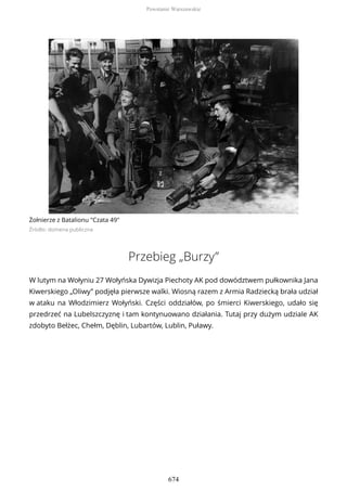 Żołnierze z Batalionu "Czata 49"
Źródło: domena publiczna
Przebieg „Burzy”
W lutym na Wołyniu 27 Wołyńska Dywizja Piechoty AK pod dowództwem pułkownika Jana
Kiwerskiego „Oliwy” podjęła pierwsze walki. Wiosną razem z Armia Radziecką brała udział
w ataku na Włodzimierz Wołyński. Części oddziałów, po śmierci Kiwerskiego, udało się
przedrzeć na Lubelszczyznę i tam kontynuowano działania. Tutaj przy dużym udziale AK
zdobyto Bełżec, Chełm, Dęblin, Lubartów, Lublin, Puławy.
Powstanie Warszawskie
674
 