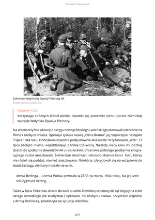 Żołnierze Wołyńskiej Dywizji Piechoty AK
Źródło: domena publiczna
Polecenie 4.13.2
Korzystając z różnych źródeł wiedzy, dowiedz się, przeciwko komu (oprócz Niemców)
walczyła Wołyńska Dywizja Piechoty.
Na Wileńszczyźnie akowcy z okręgu nowogródzkiego i wileńskiego planowali uderzenie na
Wilno i zdobycie miasta. Operacja zyskała nazwę „Ostra Brama”. Jej rozpoczęcie nastąpiło
7 lipca 1944 roku. Oddziałami dowodził podpułkownik Aleksander Krzyżanowski „Wilk”. 13
lipca zdobyto miasto, współdziałając z Armią Czerwoną. Niestety, kiedy kilka dni później
doszło do spotkania dowódców AK z radzieckimi, oficerowie polskiego podziemia emigra-
cyjnego zostali aresztowani. Żołnierzom natomiast nakazano złożenie broni. Tych, którzy
nie chcieli się poddać, również aresztowano. Niektórzy zdecydowali się na wstąpienie do
Armii Berlinga, nielicznym udało się uciec.
Armia Berlinga – I Armia Polska powstała w ZSRR (w marcu 1944 roku). Na jej czele
stał Zygmunt Berling.
Także w lipcu 1944 roku doszło do walk o Lwów. Dowódcą ze strony AK był stojący na czele
okręgu lwowskiego płk Władysław Filipkowski. Po zdobyciu Lwowa, oczywiście wspólnie
z Armią Radziecką, powtórzyła się sytuacja wileńska.
Powstanie Warszawskie
675
 