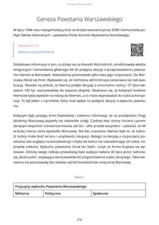 Geneza Powstania Warszawskiego
W lipcu 1944 roku nastąpił kolejny krok na drodze tworzenia przez ZSRR i komunistów po-
lityki faktów dokonanych – powołano Polski Komitet Wyzwolenia Narodowego.
Ćwiczenie 4.13.3
Aplikacja na epodreczniki.pl
Dodatkowo informacje o tym, co dzieje się na Kresach Wschodnich, zmobilizowały władze
emigracyjne i komendanta głównego AK do podjęcia decyzji o przeprowadzeniu powsta-
nia również w Warszawie. Niewiadomą pozostawała tylko data jego rozpoczęcia. Do War-
szawy zbliżał się front. Wydawało się, że niemiecka administracja zastanawia się nad ewa-
kuacją. Okazało się jednak, że Niemcy podjęli decyzję o umocnieniu stolicy i 27 lipca we-
zwano 100 tys. warszawiaków do kopania okopów. Obawiano się, że kolejnym krokiem
Niemców będą wywózki na roboty do Niemiec, a to może doprowadzić do rozbicia konspi-
racji. To był jeden z czynników, który miał wpływ na podjęcie decyzji o wybuchu powsta-
nia.
Kolejnym były postępy Armii Radzieckiej i rzekoma informacja, że na przedpolach Pragi
(dzielnicy Warszawy) pojawiły się radzieckie czołgi. Z jednej więc strony chciano czynem
zbrojnym wspomóc czerwonoarmistów, ale też – albo przede wszystkim – pokazać, że AK
w dużej mierze sama wyzwoliła Warszawę. Nie bez znaczenia również było to, że ludno-
ść stolicy miała dość terroru i uciążliwości okupacji, dlatego na decyzję o rozpoczęciu po-
wstania, bez względu na konsekwencje i chyba do końca nie uświadamiając ich sobie, na-
prawdę czekano. Wybuchu powstania chciał też Stalin. Liczył, że Armia Krajowa się wy-
krwawi. Zresztą swego rodzaju prowokacją była audycja nadana 30 lipca przez radiosta-
cję „Kościuszko”, wzywająca warszawiaków do zorganizowania zrywu zbrojnego. Takie we-
zwania nie pozostawały bez odzewu wśród mieszkańców umęczonej Warszawy.
Tabela 1.
Przyczyny wybuchu Powstania Warszawskiego
Militarne Polityczne Społeczne
Powstanie Warszawskie
676
 