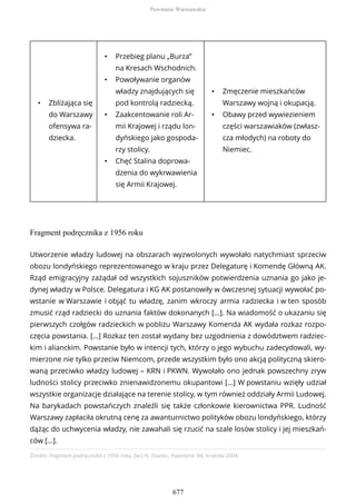 • Zbliżająca się
do Warszawy
ofensywa ra-
dziecka.
• Przebieg planu „Burza”
na Kresach Wschodnich.
• Powoływanie organów
władzy znajdujących się
pod kontrolą radziecką.
• Zaakcentowanie roli Ar-
mii Krajowej i rządu lon-
dyńskiego jako gospoda-
rzy stolicy.
• Chęć Stalina doprowa-
dzenia do wykrwawienia
się Armii Krajowej.
• Zmęczenie mieszkańców
Warszawy wojną i okupacją.
• Obawy przed wywiezieniem
części warszawiaków (zwłasz-
cza młodych) na roboty do
Niemiec.
Fragment podręcznika z 1956 roku
Źródło: Fragment podręcznika z 1956 roku, [w:] N. Davies, Powstanie ‘44, Kraków 2004.
Utworzenie władzy ludowej na obszarach wyzwolonych wywołało natychmiast sprzeciw
obozu londyńskiego reprezentowanego w kraju przez Delegaturę i Komendę Główną AK.
Rząd emigracyjny zażądał od wszystkich sojuszników potwierdzenia uznania go jako je-
dynej władzy w Polsce. Delegatura i KG AK postanowiły w ówczesnej sytuacji wywołać po-
wstanie w Warszawie i objąć tu władzę, zanim wkroczy armia radziecka i w ten sposób
zmusić rząd radziecki do uznania faktów dokonanych […]. Na wiadomość o ukazaniu się
pierwszych czołgów radzieckich w pobliżu Warszawy Komenda AK wydała rozkaz rozpo-
częcia powstania. […] Rozkaz ten został wydany bez uzgodnienia z dowództwem radziec-
kim i alianckim. Powstanie było w intencji tych, którzy o jego wybuchu zadecydowali, wy-
mierzone nie tylko przeciw Niemcom, przede wszystkim było ono akcją polityczną skiero-
waną przeciwko władzy ludowej – KRN i PKWN. Wywołało ono jednak powszechny zryw
ludności stolicy przeciwko znienawidzonemu okupantowi […] W powstaniu wzięły udział
wszystkie organizacje działające na terenie stolicy, w tym również oddziały Armii Ludowej.
Na barykadach powstańczych znaleźli się także członkowie kierownictwa PPR. Ludność
Warszawy zapłaciła okrutną cenę za awanturnictwo polityków obozu londyńskiego, którzy
dążąc do uchwycenia władzy, nie zawahali się rzucić na szale losów stolicy i jej mieszkań-
ców […].
Powstanie Warszawskie
677
 