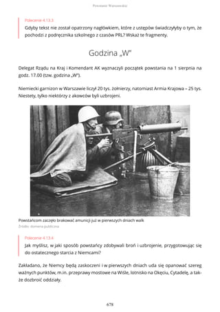 Polecenie 4.13.3
Gdyby tekst nie został opatrzony nagłówkiem, które z ustępów świadczyłyby o tym, że
pochodzi z podręcznika szkolnego z czasów PRL? Wskaż te fragmenty.
Godzina „W”
Delegat Rządu na Kraj i Komendant AK wyznaczyli początek powstania na 1 sierpnia na
godz. 17.00 (tzw. godzina „W”).
Niemiecki garnizon w Warszawie liczył 20 tys. żołnierzy, natomiast Armia Krajowa – 25 tys.
Niestety, tylko niektórzy z akowców byli uzbrojeni.
Powstańcom zaczęło brakować amunicji już w pierwszych dniach walk
Źródło: domena publiczna
Polecenie 4.13.4
Jak myślisz, w jaki sposób powstańcy zdobywali broń i uzbrojenie, przygotowując się
do ostatecznego starcia z Niemcami?
Zakładano, że Niemcy będą zaskoczeni i w pierwszych dniach uda się opanować szereg
ważnych punktów, m.in. przeprawy mostowe na Wiśle, lotnisko na Okęciu, Cytadelę, a tak-
że dozbroić oddziały.
Powstanie Warszawskie
678
 