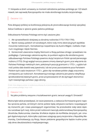 11 listopada w dzień uznawany za moment odrodzenia państwa polskiego po 123 latach
niewoli, tak naprawdę Rzeczpospolita nie miała określonego kształtu terytorialnego.
Ćwiczenie 1.5.5
Nota delegacji polskiej na konferencję pokojową do przewodniczącego komisji specjalnej
Julesa Cambona w sprawie granic państwa polskiego
Źródło: Nota delegacji polskiej na konferencję pokojową do przewodniczącego komisji specjalnej Julesa Cambona w sprawie
granic państwa polskiego, Paryż 1919.
Polecenie 1.5.5
Na jakie problemy związane z kształtowaniem granic zwracał uwagę R. Dmowski?
Można było także przewidywać, że nasze powstanie, a zwłaszcza formowanie granic napo-
tka sprzeciw państw, od których ziemie polskie będą odrywane (zarówno rozpadających
się monarchii, jak i nowo powstających organizmów). Na przeszkodzie stały także dąże-
nia narodowe tych nacji, które przed rozbiorami tworzyły wielonarodową Rzeczpospolitą:
Ukraińców, Białorusinów, Litwinów. W efekcie dojdzie do konfliktów zbrojnych, jak i zma-
gań dyplomatycznych, które tylko częściowo zażegnają spory terytorialne z Republiką We-
imarską, Czechosłowacją czy Rosją. Nasze położenie geopolityczne będzie trudne przez
cały okres dwudziestolecia międzywojennego.
Odbudowanie Państwa Polskiego winno być uważane jako:
1. Akt sprawiedliwości dziejowej za zbrodnię rozbiorów (1772-1793-1795).
2. Wynik rozwoju polskich sił narodowych, które rosły mimo destrukcyjnych wysiłków
mocarstw rozbiorczych, i konsekwencja rozpadnięcia się Austro-Węgier, rozkładu impe-
rium rosyjskiego i klęski Niemiec.
3. Konieczność utworzenia między Niemcami a Rosją państwa silnego i prawdziwie nie-
podległego. Z pierwszego założenia wynika, że punktem wyjścia dla określenia granic
odbudowanego Państwa Polskiego powinno służyć terytorium Polski sprzed pierwszego
rozbioru (1772). Drugi wzgląd narzuca pewne zmiany dawnych granic prze włączenie do
Państwa Polskiego niektórych ziem, położonych poza jej granicami z 1772 r., a gdzie lud-
ność polska dała dowód swej żywotności, lub też przez pozostawienie poza Państwem
Polskim tych części terytorium 1772 r., gdzie siły narodowe polskie uległy znacznemu
zmniejszeniu po rozbiorach. Konsekwencją trzeciego założenia jest pewna rektyfikacja
[przekształcenie] dawnych granic, przez przystosowanie ich do wymagań ekonomicz-
nych nowożytnego państwa i jego obrony.
II Rzeczpospolita - problemy integracji i odbudowy
67
 