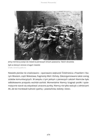 Jeńcy niemieccy wzięci do niewoli w pierwszych dniach powstania. Takich obrazków
było w dalszym okresie zmagań niewiele
Źródło: domena publiczna
Niewiele planów nie zrealizowano – opanowano większość Śródmieścia z Powiślem i Sta-
rym Miastem, część Mokotowa, fragmenty Woli i Ochoty. Zdezorganizowano także szereg
szlaków komunikacyjnych. W związku z tym jednym z pierwszych założeń Niemców było
odblokowanie przejazdu wschód–zachód. Momentalnie Niemcy ściągnęli posiłki i syste-
matycznie starali się odzyskiwać utracone punkty. Niemcy nie tylko walczyli z żołnierzami
AK, ale też mordowali ludność cywilną – powstańców, kobiety i dzieci.
Powstanie Warszawskie
679
 