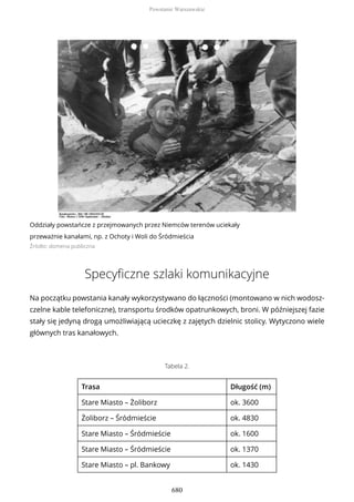 Oddziały powstańcze z przejmowanych przez Niemców terenów uciekały
przeważnie kanałami, np. z Ochoty i Woli do Śródmieścia
Źródło: domena publiczna
Specyficzne szlaki komunikacyjne
Na początku powstania kanały wykorzystywano do łączności (montowano w nich wodosz-
czelne kable telefoniczne), transportu środków opatrunkowych, broni. W późniejszej fazie
stały się jedyną drogą umożliwiającą ucieczkę z zajętych dzielnic stolicy. Wytyczono wiele
głównych tras kanałowych.
Tabela 2.
Trasa Długość (m)
Stare Miasto – Żoliborz ok. 3600
Żoliborz – Śródmieście ok. 4830
Stare Miasto – Śródmieście ok. 1600
Stare Miasto – Śródmieście ok. 1370
Stare Miasto – pl. Bankowy ok. 1430
Powstanie Warszawskie
680
 