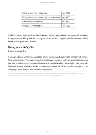 Śródmieście Płd. – Mokotów ok. 2080
Śródmieście Płd. – Mokotów przez Łazienki ok. 3700
Czerniaków – Mokotów ok. 3790
Ochota – Śródmieście ok. 1000
Niektóre kanały były bardzo niskie i wąskie. Niemcy początkowo nie doceniali ich wagi.
Z biegiem czasu, kiedy zniknęli choćby obrońcy Starówki, podjęli starania, by uniemożliwić
Polakom korzystanie z kanałów.
Maciej Janaszek-Seydlitz
Kanały warszawskie
Źródło: Maciej Janaszek-Seydlitz, Kanały warszawskie, [online], dostępny w internecie: http://www.sppw1944.org/
index.html?http://www.sppw1944.org/powstanie/kanaly.html [dostęp 18.08.2015 r.].
Izolowali odcinki kanałowe, obsadzali włazy, wieszali w studzienkach kanałowych mikro-
fony podsłuchowe. Po usłyszeniu odgłosów idących kanałem ludzi wrzucali do studzienek
granaty, puszki z gazem trującym i łzawiącym, strzelali w głąb z karabinów maszynowych.
Budowali zapory z belek stalowych, drewnianych bali i worków z piaskiem mających na
celu spiętrzenie wody i uniemożliwienie przejścia.
Powstanie Warszawskie
681
 