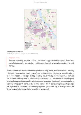 Powstanie Warszawskie
Źródło: Krystian Chariza i zespół, licencja: CC BY-SA 3.0
Polecenie 4.13.5
Wymień problemy, na jakie – oprócz utrudnień przygotowywanych przez Niemców –
natrafiali powstańcy korzystający z takich specyficznych szlaków komunikacyjnych jak
kanały.
Niemcy systematycznie lokalizowali największe punkty oporu, koncentrowali na nich siły,
zdobywali i posuwali się dalej. Powstańcom brakowało broni, lekarstw, amunicji. Alianci
próbowali wspomóc walczącą stolicę. Niestety, zrzuty najczęściej trafiały w ręce niemiec-
kie. Ponadto należy pamiętać, że samoloty startowały z baz we Włoszech. Stalin dopiero
około połowy września pozwolił na lądowanie na radzieckich lotniskach samolotów alianc-
kich wspomagających powstańców za linią frontu – kiedy powstanie przeżywało już ago-
nię. Wysłał także radzieckie samoloty, chyba jednak tylko po to, aby przedłużyć złudną na-
dzieję powstańców i pozwolić im się całkiem wykrwawić.
Powstanie Warszawskie
682
 