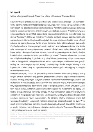 M. Nowik
Miłość silniejsza niż śmierć. Niezwykłe relacje z Powstania Warszawskiego
Źródło: M. Nowik, Miłość silniejsza niż śmierć. Niezwykłe relacje z Powstania Warszawskiego, [online], dostępny w
internecie: http://m.dziennik.pl/wiadomosci/historia-wiadomosci/ksiazki-wiadomosci/milosc-silniejsza-niz-smierc-
niezwykle-relacje-z-powstania-warszawskiego [dostęp 19.08.2015 r.].
Aplikacja na epodreczniki.pl
Sławomir Koper przedstawia się jako historyka codzienności. Dlatego – jak tłumaczy –
unika polityki. Polityka i miłość nie idą w parze, więc autor skupia się wyłącznie na ludz-
kich losach Na podstawie relacji i dokumentów z Powstania Warszawskiego odtwarza
historie osób dotąd zarówno anonimowych, jak i dobrze znanych. W dość barwny spo-
sób przedstawia na przykład postać Jana Nowaka-Jeziorańskiego, legendarnego „ku-
riera z Warszawy”, który we wrześniu 1944 roku poślubił Jadwigę Wolską, łączniczkę
o pseudonimie Greta. Za obrączki posłużyły im dwa miedziane krążki, które „Greta”
zdobyła za puszkę konserw. Był to prosty żołnierski ślub, jakich wówczas było wiele.
Choć odbywał się w dramatycznych okolicznościach, w schyłkowym okresie powstania,
miał romantyczną i uroczystą oprawę. „Nowak” zdobył nawet kwiaty. Wypatrzył na bal-
konie jednej z kamienic kwitnące petunie i uprosił ukrywającego się w piwnicy budyn-
ku właściciela mieszkania, by ten pozwolił mu je zerwać. Trwająca kilka minut ceremo-
nia odbyła się w kaplicy Przytulisko przy ulicy Wilczej. Jeziorańscy szli po potłuczonym
szkle, w świątyni nie zachował się żaden witraż – pisze Koper. Pod koniec uroczystości
rozległ się charakterystyczny ryk „krowy”, czyli ciężkiego działa, którym Niemcy burzy-
li powstańczą Warszawę. To – jak skomentował jeden z gości młodej pary – zastąpiło
marsz Mendelssohna.
Powstańczych par, takich jak Jeziorańscy, nie brakowało. Warszawscy księża, którzy
w tych dniach zajmowali się głównie grzebaniem zabitych, często udzielali również
ślubów. Według oficjalnych statystyk w czasie Powstania Warszawskiego zawarto 256
małżeństw. W rzeczywistości jednak ślubów było znacznie więcej. Nie wszystkie związki
były rejestrowane przez dowództwo, choć 18 sierpnia generał Antoni Chruściel, „Mon-
ter”, wydał rozkaz, w którym uzależniał wydanie zgody na małżeństwo od zgody Sze-
fostwa Duszpasterstwa Komendy Okręgu AK. Kapelani jednak specjalnie się tym ob-
ostrzeniem nie przejmowali. Podobnie jak miejscem, w którym udzielali ślubów. Mał-
żeństwa zawierano nawet w piwnicach. Za obrączki służyły metalowe krążki (jak
w przypadku „Grety” i „Nowaka”), nakrętki, czasem po prostu obrączek nie było. W ra-
mach prezentu ślubnego państwo młodzi dostawali od swoich dowódców zwolnienie
ze służby na jedną noc. Jedna para – jak pisze autor Miłości w Powstaniu Warszawskim
– otrzymała wannę pełną wody do kąpieli.
Powstanie Warszawskie
687
 