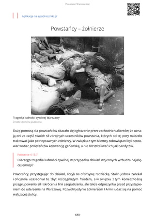 Aplikacja na epodreczniki.pl
Powstańcy – żołnierze
Tragedia ludności cywilnej Warszawy
Źródło: domena publiczna
Dużą pomocą dla powstańców okazało się ogłoszenie przez zachodnich aliantów, że uzna-
ją oni za część swoich sił zbrojnych uczestników powstania, których od tej pory należało
traktować jako pełnoprawnych żołnierzy. W związku z tym Niemcy zobowiązani byli stoso-
wać wobec powstańców konwencję genewską, a nie rozstrzeliwać ich jak bandytów.
Polecenie 4.13.7
Dlaczego tragedia ludności cywilnej w przypadku działań wojennych wzbudza najwię-
cej emocji?
Powstańcy, przystępując do działań, liczyli na ofensywę radziecką. Stalin jednak zwlekał
i oficjalnie uzasadniał to zbyt rozciągniętym frontem, a w związku z tym koniecznością
przegrupowania sił i skrócenia linii zaopatrzenia, ale także odpoczynku przed przystąpie-
niem do uderzenia na Warszawę. Pozwolił jedynie żołnierzom I Armii udać się na pomoc
walczącej stolicy.
Powstanie Warszawskie
688
 