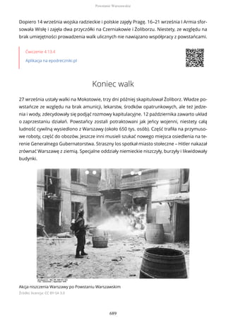 Dopiero 14 września wojska radzieckie i polskie zajęły Pragę. 16–21 września I Armia sfor-
sowała Wisłę i zajęła dwa przyczółki na Czerniakowie i Żoliborzu. Niestety, ze względu na
brak umiejętności prowadzenia walk ulicznych nie nawiązano współpracy z powstańcami.
Ćwiczenie 4.13.4
Aplikacja na epodreczniki.pl
Koniec walk
27 września ustały walki na Mokotowie, trzy dni później skapitulował Żoliborz. Władze po-
wstańcze ze względu na brak amunicji, lekarstw, środków opatrunkowych, ale też jedze-
nia i wody, zdecydowały się podjąć rozmowy kapitulacyjne. 12 października zawarto układ
o zaprzestaniu działań. Powstańcy zostali potraktowani jak jeńcy wojenni, niestety całą
ludność cywilną wysiedlono z Warszawy (około 650 tys. osób). Część trafiła na przymuso-
we roboty, część do obozów. Jeszcze inni musieli szukać nowego miejsca osiedlenia na te-
renie Generalnego Gubernatorstwa. Straszny los spotkał miasto stołeczne – Hitler nakazał
zrównać Warszawę z ziemią. Specjalne oddziały niemieckie niszczyły, burzyły i likwidowały
budynki.
Akcja niszczenia Warszawy po Powstaniu Warszawskim
Źródło: licencja: CC BY-SA 3.0
Powstanie Warszawskie
689
 