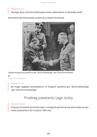 Polecenie 4.13.8
Dlaczego akcja zniszczenia Warszawy została zaplanowana na tak wielką skalę?
Komendant Bór-Komorowski znalazł się w niewoli niemieckiej.
Spotkanie pogromcy powstania gen. Bacha-Zelewskiego i gen. Bora-Komorowskie-
go
Źródło: domena publiczna
Polecenie 4.13.9
Jak mogło wyglądać przedstawione na fotografii spotkanie gen. Bacha-Zelewskiego
i gen. Bora-Komorowskiego?
Przebieg powstania i jego oceny
Polecenie 4.13.10
Przyjrzyj się uważnie poniższej mapie, a następnie wymień tereny, które udało się opa-
nować powstańcom do 4 sierpnia 1944 roku.
Powstanie Warszawskie
690
 