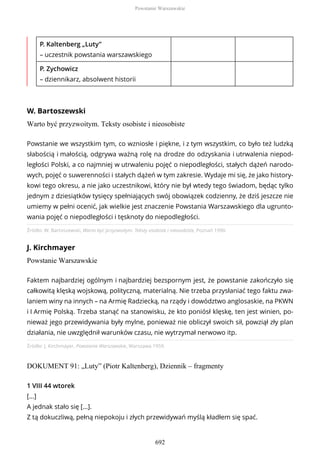 P. Kaltenberg „Luty”
– uczestnik powstania warszawskiego
P. Zychowicz
– dziennikarz, absolwent historii
W. Bartoszewski
Warto być przyzwoitym. Teksty osobiste i nieosobiste
Źródło: W. Bartoszewski, Warto być przyzwoitym. Teksty osobiste i nieosobiste, Poznań 1990.
J. Kirchmayer
Powstanie Warszawskie
Źródło: J. Kirchmayer, Powstanie Warszawskie, Warszawa 1959.
DOKUMENT 91: „Luty” (Piotr Kaltenberg), Dziennik – fragmenty
Powstanie we wszystkim tym, co wzniosłe i piękne, i z tym wszystkim, co było też ludzką
słabością i małością, odgrywa ważną rolę na drodze do odzyskania i utrwalenia niepod-
ległości Polski, a co najmniej w utrwaleniu pojęć o niepodległości, stałych dążeń narodo-
wych, pojęć o suwerenności i stałych dążeń w tym zakresie. Wydaje mi się, że jako history-
kowi tego okresu, a nie jako uczestnikowi, który nie był wtedy tego świadom, będąc tylko
jednym z dziesiątków tysięcy spełniających swój obowiązek codzienny, że dziś jeszcze nie
umiemy w pełni ocenić, jak wielkie jest znaczenie Powstania Warszawskiego dla ugrunto-
wania pojęć o niepodległości i tęsknoty do niepodległości.
Faktem najbardziej ogólnym i najbardziej bezspornym jest, że powstanie zakończyło się
całkowitą klęską wojskową, polityczną, materialną. Nie trzeba przysłaniać tego faktu zwa-
laniem winy na innych – na Armię Radziecką, na rządy i dowództwo anglosaskie, na PKWN
i I Armię Polską. Trzeba stanąć na stanowisku, że kto poniósł klęskę, ten jest winien, po-
nieważ jego przewidywania były mylne, ponieważ nie obliczył swoich sił, powziął zły plan
działania, nie uwzględnił warunków czasu, nie wytrzymał nerwowo itp.
1 VIII 44 wtorek
[...]
A jednak stało się […].
Z tą dokuczliwą, pełną niepokoju i złych przewidywań myślą kładłem się spać.
Powstanie Warszawskie
692
 