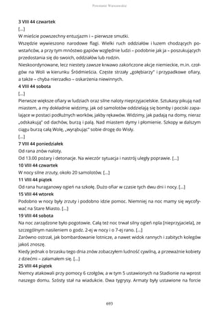 3 VIII 44 czwartek
[...]
W mieście powszechny entuzjazm i – pierwsze smutki.
Wszędzie wywieszono narodowe flagi. Wielki ruch oddziałów i luzem chodzących po-
wstańców, a przy tym mnóstwo gapiów względnie ludzi – podobnie jak ja – poszukujących
przedostania się do swoich, oddziałów lub rodzin.
Nieskoordynowane, lecz niestety zawsze krwawo zakończone akcje niemieckie, m.in. czoł-
gów na Woli w kierunku Śródmieścia. Częste strzały „gołębiarzy” i przypadkowe ofiary,
a także – chyba nierzadko – oskarżenia niewinnych.
4 VIII 44 sobota
[...]
Pierwsze większe ofiary w ludziach oraz silne naloty nieprzyjacielskie. Sztukasy pikują nad
miastem, a my dokładnie widzimy, jak od samolotów oddzielają się bomby i pociski zapa-
lające w postaci podłużnych worków, jakby rękawów. Widzimy, jak padają na domy, nieraz
„odskakują” od dachów, burzą i palą. Nad miastem dymy i płomienie. Szkopy w dalszym
ciągu burzą całą Wolę, „wyrąbując” sobie drogę do Wisły.
[...]
7 VIII 44 poniedziałek
Od rana znów naloty.
Od 13.00 pożary i detonacje. Na wieczór sytuacja i nastrój uległy poprawie. [...]
10 VIII 44 czwartek
W nocy silne zrzuty, około 20 samolotów. [...]
11 VIII 44 piątek
Od rana huraganowy ogień na szkołę. Dużo ofiar w czasie tych dwu dni i nocy. [...]
15 VIII 44 wtorek
Podobno w nocy były zrzuty i podobno idzie pomoc. Niemniej na noc mamy się wycofy-
wać na Stare Miasto. [...]
19 VIII 44 sobota
Na noc zarządzone było pogotowie. Całą też noc trwał silny ogień npla [nieprzyjaciela], ze
szczególnym nasileniem o godz. 2-ej w nocy i o 7-ej rano. [...]
Zarówno ostrzał, jak bombardowanie lotnicze, a nawet widok rannych i zabitych kolegów
jakoś znoszę.
Kiedy jednak o brzasku tego dnia znów zobaczyłem ludność cywilną, a przeważnie kobiety
z dziećmi – załamałem się. [...]
25 VIII 44 piątek
Niemcy atakowali przy pomocy 6 czołgów, a w tym 5 ustawionych na Stadionie na wprost
naszego domu. Szósty stał na wiadukcie. Dwa tygrysy. Armaty były ustawione na forcie
Powstanie Warszawskie
693
 