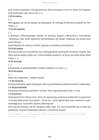 Źródło: DOKUMENT 91: „Luty” (Piotr Kaltenberg), Dziennik – fragmenty, [w:] K. Juszczyk, T. Maresz, Historia w tekstach
źródłowych, t. 4, Rzeszów 1996, s. 97–100.
przy moście kolejowym. Pociąg pancerny, który kursował na linii od mostu do Powązek,
teraz walił przez cały czas na nas. [...]
2 IX 44 sobota
[...]
Wzmagający się ostrzał wydaje się wskazywać, że niedługo Śródmieście podzieli los Sta-
rówki. [...]
17 IX 44 niedziela
[...]
Z „Biuletynu Informacyjnego” wynika, że jesteśmy wyparci z Marymontu, Czerniakowa
i Mokotowa. Jeśli nadal będziemy bombardowani jak dotąd, zlikwidują nas przed przy-
jściem Rosjan.
Jeżeli Rosjanie nie uderzą na flanki, sytuacja i tej dzielnicy przesądzona.
23 IX 44 sobota
Wczoraj od wieczora do później nocy trwał pojedynek artyleryjski niemiecko-rosyjski. Nie-
które pociski padały około nas. Z komunikatów wiadomo, że toczy się wielka bitwa około
Grójca. [...]
27 IX 44 środa
[...]
Jeśli prawda, że padł Mokotów, to kolej na Żoliborz i na nas. [...]
30 IX 44 sobota
[...]
Mówi się o kapitulacji… Fatalny nastrój.
1 X 44 niedziela
W nocy przerwano ogień artyleryjski. Od 6-ej spodziewane zawieszenie broni i kapitulacja.
2 X 44 poniedziałek
Ewakuacja od wczoraj cywilnych i rannych. Nas mają ewakuować dziś o 14-tej.
3 X 44 wtorek
Towarzysze broni, którzy mnie i teraz nie opuszczają, przynoszą wiadomość o przyznaniu
mi Krzyża Walecznych za przejście – mimo ran – przez Ogród Saski oraz o awansie na plu-
tonowego (a ja, na przekór, jestem sobie kapral!).
Dziś mija 60 miesięcy i 60 dni okupacji, walki, męki. Czy ukoronowaniem jej musiało być
powstanie, masowa hekatomba ludności i zniszczenie miasta?
Powstanie Warszawskie
694
 