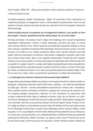 Autor książki „Obłęd '44”: „Decyzje przywódców nosiły znamiona szaleństwa” [rozmowa
z Piotrem Zychowiczem]
Ta książka wywołuje wielkie kontrowersje. Obłęd '44 autorstwa Piotra Zychowicza to
z pewnością pozycja na księgarskim rynku, o której będzie się dyskutować. Autor za tezy
zawarte w książce obrywa od prawa do lewa, bo uderzył w mit Armii Krajowej i Powstania
Warszawskiego.
Pańska książka jeszcze nie pojawiła się na księgarskich półkach, a już spadła na Pana
fala krytyki. I narasta. Spodziewał się Pan takiej reakcji. Po co to Panu było?
Nie boję się krytyki i nie widzę w niej nic złego. Sam krytykuję ostro naszych przywódców
wojskowych i politycznych z okresu II wojny światowej, naturalne jest więc, że można
ostro oceniać również mnie. Celem napisania tej książki było wywołanie debaty na temat
sensu decyzji o wywołaniu Powstania Warszawskiego. Musimy wreszcie zacząć o nim dys-
kutować, a nie tylko je czcić. Należy oczywiście oddać cześć i wyrazić olbrzymi szacunek
wobec żołnierzy walczących w Powstaniu. Byli bowiem najlepszym wojskiem, jakie mieli-
śmy w całej naszej historii. Byli to nasi najwięksi bohaterowie. Podziw dla tych młodych
żołnierzy nie oznacza jednak, że mamy automatycznie wychwalać pod niebiosa ludzi, któ-
rzy wysłali ich z gołymi rękami na czołgi. Jeżeli będziemy gloryfikowali takie przypadki bra-
ku odpowiedzialności, jaką była decyzja o wydaniu Niemcom bitwy na ulicach milionowe-
go miasta, to będziemy skazani na to, żeby w przyszłości powtarzać podobne błędy. A Pol-
ski nie stać na to, żeby co dwa, trzy pokolenia sprowadzać na siebie taką hekatombę.
[...] A dlaczego Pana zdaniem Powstanie Warszawskie było obłędem?
Drugą odsłoną tytułowego obłędu jest polityczna koncepcja Powstania. Założenie było na-
stępujące: zdobywamy własnymi siłami Warszawę, a później – jak mówił pomysłodawca
tej bitwy gen. Okulicki – witamy bolszewików w wyzwolonym mieście jako „hospodary”.
W ten sposób chciano rozmawiać ze Stalinem z pozycji siły i zmusić go do zawarcia z Ar-
mią Krajową jakiegoś kompromisu. Wymusić na nim zezwolenie na stworzenie choć
w części suwerennej Polski. Była to całkowita mrzonka, iluzja. Bo ani Okulicki, ani „Bór”,
ani premier Mikołajczyk nie byli Stalinowi do niczego potrzebni. Miał bowiem swojego Bie-
ruta, Gomułkę i Bermana, przy pomocy których zamierzał rządzić Polską. Pomysł, że Sta-
lin miałby się dzielić ze znienawidzoną przez siebie AK władzą w Polsce był niedorzeczny.
Po co? Dlaczego? Przecież był w naszym kraju całkowitym panem sytuacji. Mógł tu zrobić
wszystko, co mu się podobało. W Komendzie Głównej AK był pułkownik Janusz Bokszcza-
nin, który wraz z grupą oficerów, m.in. podpułkownikiem Ludwikiem Muzyczką, próbowali
powstrzymać Powstanie. Mówili: Panowie, czy wyście stracili rozum? Przecież jak my tyl-
ko zaczniemy akcję, to Niemcy zaczną nas wyrzynać, a Stalin zatrzyma wojsko i będzie pa-
Powstanie Warszawskie
695
 