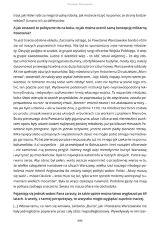 trzył, jak Hitler robi za niego brudną robotę. Jak możecie liczyć na pomoc ze strony bolsze-
wików!? Uznano ich za defetystów.
A jak zostawić to polityczne tło na boku, to jak można ocenić samą koncepcję militarną
Powstania?
To jest trzecia odsłona obłędu. Zacznijmy od tego, że Powstanie Warszawskie bardzo różni
się od naszych poprzednich insurekcji. Nie był to spontaniczny zryw narwanej młodzie-
ży. Decyzję podjęto w sztabie, w grupie wysokiej rangi oficerów Wojska Polskiego. A więc
w grupie zawodowców. Ludzie ci wiedzieli więc – to ABC sztuki wojennej – że aby zdo-
być umocnione punkty nieprzyjaciela (bunkry, ufortyfikowane budynki, mosty itp.), należy
dysponować przewagą liczebną oraz dużą ilością broni szturmowej. Warszawskie oddziały
AK nie spełniały obu tych warunków. Gdy mówiono o tym Antoniemu Chruścielowi „Mon-
terowi”, stwierdził, że należy więc wydać żołnierzom... kije, kilofy i łopaty. Innym razem po-
wiedział, że żołnierze muszą sobie sami zdobyć broń, a kto nie będzie w stanie tego zro-
bić, ten pójdzie pod sąd. Wydawanie podobnych instrukcji było nieprawdopodobną lek-
komyślnością, niebywałym szafowaniem krwią własnego wojska. Ta wspaniała młodzież,
która ślepo wierzyła w swoich przywódców, że poprowadzą ją do zwycięstwa, została po-
prowadzona na rzeź. W ostatniej chwili „Monter” zmienił zdanie i nie atakowano w nocy –
tak jak było ustalone – ale w świetle dnia, o godzinie 17:00. I ta młodzież bez broni została
po prostu zmasakrowana przez ukrytych w bunkrach i za workami z piaskiem Niemców.
Straty pierwszego dnia Powstania były gigantyczne, place i ulice przed niemieckimi punk-
tami oporu były usłane ciałami najlepszej polskiej młodzieży. Już po kilkuset minutach Po-
wstanie było przegrane. Było to jednak oczywiste, jeszcze zanim padły pierwsze strzały.
Kilka tysięcy słabo uzbrojonych i wyszkolonych dzieci nie mogło pobić silnego niemieckie-
go garnizonu. Po tej pierwszej porażce nie pozostało już nic innego jak czekanie na pomoc
bolszewików. A ci oczywiście – jak przewidywał to Bokszczanin i inni rozsądni oficerowie
– nie zamierzali z tą pomocą przyjść. Niemcy mogli więc metodycznie burzyć Warszawę
i wyrzynać jej mieszkańców. Była to największa katastrofa w naszych dziejach. Polsce wy-
rwano serce. Aby obraz był pełen, warto jeszcze wspomnieć o przedziwnej wierze w to,
że wielkie całopalenie narodowe na ulicach Warszawy, wielka rzeź naszego młodego po-
kolenia może skłonić Anglosasów do zmiany swojej polityki wobec Polski. „Mury muszą
się walić – mówił Okulicki – krew musi się lać, tylko w ten sposób możemy wstrząsnąć su-
mieniem wielkich mocarstw”. Była to wręcz dziecięca naiwność. Podobne gesty nie mają
w polityce żadnego znaczenia. Świata nic nasza ofiara nie obchodziła.
Pojawiają się jednak wobec Pana zarzuty, że takie opinie można łatwo wygłaszać po 69
latach. A wtedy, z tamtej perspektywy, to wszystko mogło wyglądać zupełnie inaczej.
[…] Wbrew temu, co nam się wmawia, zarówno „Burza”, jak i Powstanie Warszawskie nie
były jednogłośnie popierane przez cały obóz niepodległościowy. Wywoływały w nim bar-
Powstanie Warszawskie
696
 