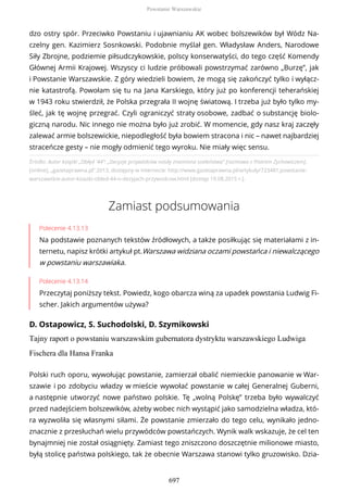Źródło: Autor książki „Obłęd '44”: „Decyzje przywódców nosiły znamiona szaleństwa” [rozmowa z Piotrem Zychowiczem],
[online], „gazetaprawna.pl” 2013, dostępny w internecie: http://www.gazetaprawna.pl/artykuly/723481,powstanie-
warszawskie-autor-ksiazki-obled-44-o-dezyjach-przywodcow.html [dostęp 19.08.2015 r.].
Zamiast podsumowania
Polecenie 4.13.13
Na podstawie poznanych tekstów źródłowych, a także posiłkując się materiałami z in-
ternetu, napisz krótki artykuł pt.Warszawa widziana oczami powstańca i niewalczącego
w powstaniu warszawiaka.
Polecenie 4.13.14
Przeczytaj poniższy tekst. Powiedz, kogo obarcza winą za upadek powstania Ludwig Fi-
scher. Jakich argumentów używa?
D. Ostapowicz, S. Suchodolski, D. Szymikowski
Tajny raport o powstaniu warszawskim gubernatora dystryktu warszawskiego Ludwiga
Fischera dla Hansa Franka
dzo ostry spór. Przeciwko Powstaniu i ujawnianiu AK wobec bolszewików był Wódz Na-
czelny gen. Kazimierz Sosnkowski. Podobnie myślał gen. Władysław Anders, Narodowe
Siły Zbrojne, podziemie piłsudczykowskie, polscy konserwatyści, do tego część Komendy
Głównej Armii Krajowej. Wszyscy ci ludzie próbowali powstrzymać zarówno „Burzę”, jak
i Powstanie Warszawskie. Z góry wiedzieli bowiem, że mogą się zakończyć tylko i wyłącz-
nie katastrofą. Powołam się tu na Jana Karskiego, który już po konferencji teherańskiej
w 1943 roku stwierdził, że Polska przegrała II wojnę światową. I trzeba już było tylko my-
śleć, jak tę wojnę przegrać. Czyli ograniczyć straty osobowe, zadbać o substancję biolo-
giczną narodu. Nic innego nie można było już zrobić. W momencie, gdy nasz kraj zaczęły
zalewać armie bolszewickie, niepodległość była bowiem stracona i nic – nawet najbardziej
straceńcze gesty – nie mogły odmienić tego wyroku. Nie miały więc sensu.
Polski ruch oporu, wywołując powstanie, zamierzał obalić niemieckie panowanie w War-
szawie i po zdobyciu władzy w mieście wywołać powstanie w całej Generalnej Guberni,
a następnie utworzyć nowe państwo polskie. Tę „wolną Polskę” trzeba było wywalczyć
przed nadejściem bolszewików, ażeby wobec nich wystąpić jako samodzielna władza, któ-
ra wyzwoliła się własnymi siłami. Że powstanie zmierzało do tego celu, wynikało jedno-
znacznie z przesłuchań wielu przywódców powstańczych. Wynik walk wskazuje, że cel ten
bynajmniej nie został osiągnięty. Zamiast tego zniszczono doszczętnie milionowe miasto,
byłą stolicę państwa polskiego, tak że obecnie Warszawa stanowi tylko gruzowisko. Dzia-
Powstanie Warszawskie
697
 