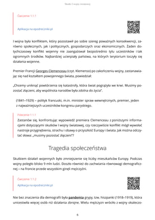 Ćwiczenie 1.1.1
Aplikacja na epodreczniki.pl
I wojna była konfliktem, który pozostawił po sobie szereg poważnych konsekwencji, za-
równo społecznych, jak i politycznych, gospodarczych oraz ekonomicznych. Żaden do-
tychczasowy konflikt wojenny nie zaangażował bezpośrednio tylu uczestników i tak
ogromnych środków. Najbardziej ucierpiały państwa, na których terytorium toczyły się
działania wojenne.
Premier Francji Georges Clemenceau (czyt. Klemenso) po zakończeniu wojny, zastanawia-
jąc się nad kształtem powojennego świata, powiedział:
(1841–1929) – polityk francuski, m.in. minister spraw wewnętrznych, premier, jeden
z najważniejszych uczestników kongresu paryskiego.
Polecenie 1.1.1
Zastanów się, konfrontując wypowiedź premiera Clemenceau z poniższymi informa-
cjami dotyczącymi skutków I wojny światowej, czy rzeczywiście konflikt mógł wywołać
nastroje przygnębienia, strachu i obawy o przyszłość Europy i świata. Jak można odczy-
tać słowa: „musimy pozostać złączeni”?
Tragedia społeczeństwa
Skutkiem działań wojennych było zmniejszenie się liczby mieszkańców Europy. Podczas
wojny poległo blisko 9 mln ludzi. Doszło również do zachwiania równowagi demograficz-
nej – na froncie przede wszystkim ginęli mężczyźni.
Ćwiczenie 1.1.2
Aplikacja na epodreczniki.pl
Nie bez znaczenia dla demografii była pandemia grypy, tzw. hiszpanki (1918–1919), która
unicestwiła więcej osób niż działania zbrojne. Wielu mężczyzn wróciło z wojny okaleczo-
„Chcemy uniknąć powtórzenia się katastrofy, która świat pogrążyła we krwi. Musimy po-
zostać złączeni, aby wspólnota narodów była zdolna do życia”.
Skutki I wojny światowej
6
 
